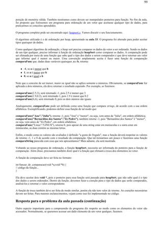 posição de memória válida. Também mostramos como devem ser manipulados ponteiros para função. No fim da aula,
foi proposto que fizéssemos um programa para ordenação de um vetor que aceitasse qualquer tipo de dados, para
praticarmos os conceitos aprendidos.
O programa completo pode ser encontrado aqui: heapsort.c. Vamos discutir o seu funcionamento.
O algoritmo utilizado é o de ordenação por heap, apresentado na aula 33. O programa foi alterado para poder aceitar
tipos quaisquer de dados.
Como qualquer algoritmo de ordenação, o heap sort precisa comparar os dados do vetor a ser ordenado. Sendo os dados
de um tipo qualquer, preciso informar à função de ordenação heapSort como comparar os dados. A comparação pode
ser efetuada por meio de uma função que sabe qual o tipo dos dados a serem comparados e que deve retornar um valor
que informe qual é menor ou maior. Uma convenção amplamente aceita é fazer uma função de comparação
comparaFunc que, dadas duas variáveis quaisquer, a e b, retorna:
-1, se a é menor que b
1, se a é maior que b
0, se a é igual a b
Note que o conceito de ser menor, maior ou igual não se aplica somente a números. Obviamente, se comparaFunc for
aplicada a dois números, ela deve retornar o resultado esperado. Por exemplo, se fizermos:
comparaFunc(2.5,3), será retornado -1, pois 2.5 é menor que 3
comparaFunc(1.9,0.2), será retornado 1, pois 1.9 é maior que 0.2
comparaFunc(6,6), será retornado 0, pois os dois númros são iguais
Analogamente, comparaFunc pode ser definida como uma função que compara strings, de acordo com a sua ordem
alfabética. Exemplificando, podemos definir essa função de tal modo que:
comparaFunc("Ana","Julia"), retorne -1, pois "Ana" é "menor", ou seja, vem antes de "Julia", em ordem alfabética;
comparaFunc("Bernardino dos Santos","Ze Pedro"), também retorne -1, pois "Bernardino dos Santos" é "menor",
ou seja, vem antes de "Ze Pedro", em ordem alfabética;
comparaFunc("Linux","LINUX"), retorne 0, pois apesar de uma string estar em maiúsculas e a outra estar em
minúsculas, as duas contém as mesmas letras.
Enfim, o modo como os valores são avaliados é definido "a gosto do freguês", mas a função deverá respeitar os valores
de retorno -1, 1 e 0 de acordo com o resultado da comparação. Que tal treinarmos um pouco e fazermos uma função
comparaString parecida com essa que nós apresentamos? Mais adiante, ela será mostrada.
Voltando ao nosso programa de ordenação, a função heapSort, necessita ser informada do ponteiro para a função de
comparação. Além disso, precisamos também dizer qual é a função que efetuará a troca dos elementos no vetor.
A função de comparação deve ser feita no formato:
int funcao_de_comparacao(void *a,void *b) {
// código da função...
}
Ela deve aceitar dois void *, pois o ponteiro para essa função será passado para heapSort, que não sabe qual é o tipo
dos dados a serem ordenados. Dentro da função, devemos fazer a coerção para o tipo de dados que serão comparados,
analisá-los e retornar o valor correspondente.
A função de troca também deve ser feita de modo similar, porém ela não tem valor de retorno. As coerções necessárias
devem ser feitas. Para maiores esclarecimentos, vejam como isso foi implementado no código.
Resposta para o problema da aula passada (continuação)
Outro aspecto importante para a compreensão do programa diz respeito ao modo como os elementos do vetor são
acessados. Normalmente, se queremos acessar um dado elemento de um vetor qualquer, fazemos:
99
 