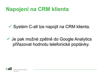 Napojení na CRM klienta
sledování telefonických
konverzí
 Systém C-all lze napojit na CRM klienta.
 Je pak možné zpětně do Google Analytics
přiřazovat hodnotu telefonické poptávky.
 