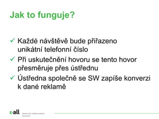 Jak to funguje?
sledování telefonických
konverzí
 Každé návštěvě bude přiřazeno
unikátní telefonní číslo
 Při uskutečnění hovoru se tento hovor
přesměruje přes ústřednu
 Ústředna společně se SW zapíše konverzi
k dané reklamě
 