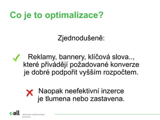 sledování telefonických
konverzí
Co je to optimalizace?
Zjednodušeně:
Reklamy, bannery, klíčová slova..,
které přivádějí požadované konverze
je dobré podpořit vyšším rozpočtem.
Naopak neefektivní inzerce
je tlumena nebo zastavena.
 
