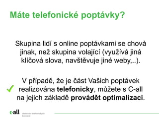 sledování telefonických
konverzí
Máte telefonické poptávky?
Skupina lidí s online poptávkami se chová
jinak, než skupina volající (využívá jiná
klíčová slova, navštěvuje jiné weby,..).
V případě, že je část Vašich poptávek
realizována telefonicky, můžete s C-all
na jejich základě provádět optimalizaci.
 