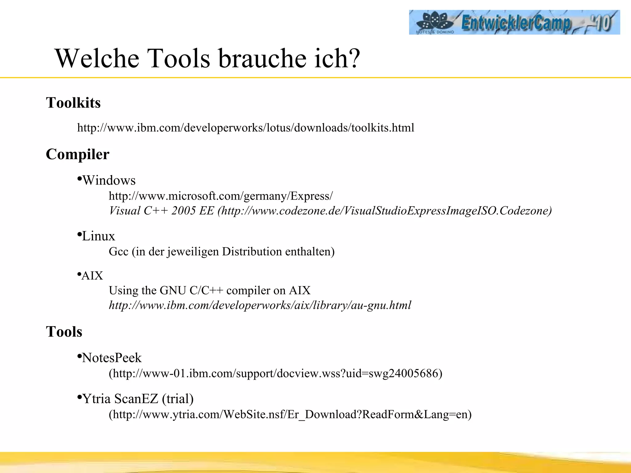Welche Tools brauche ich? Toolkits  http://www.ibm.com/developerworks/lotus/downloads/toolkits.html Compiler   Windows http://www.microsoft.com/germany/Express/ Visual C++ 2005 EE (http://www.codezone.de/VisualStudioExpressImageISO.Codezone) Linux  Gcc (in der jeweiligen Distribution enthalten) AIX  Using the GNU C/C++ compiler on AIX http://www.ibm.com/developerworks/aix/library/au-gnu.html Tools NotesPeek  (http://www-01.ibm.com/support/docview.wss?uid=swg24005686) Ytria ScanEZ (trial)  (http://www.ytria.com/WebSite.nsf/Er_Download?ReadForm&Lang=en) 
