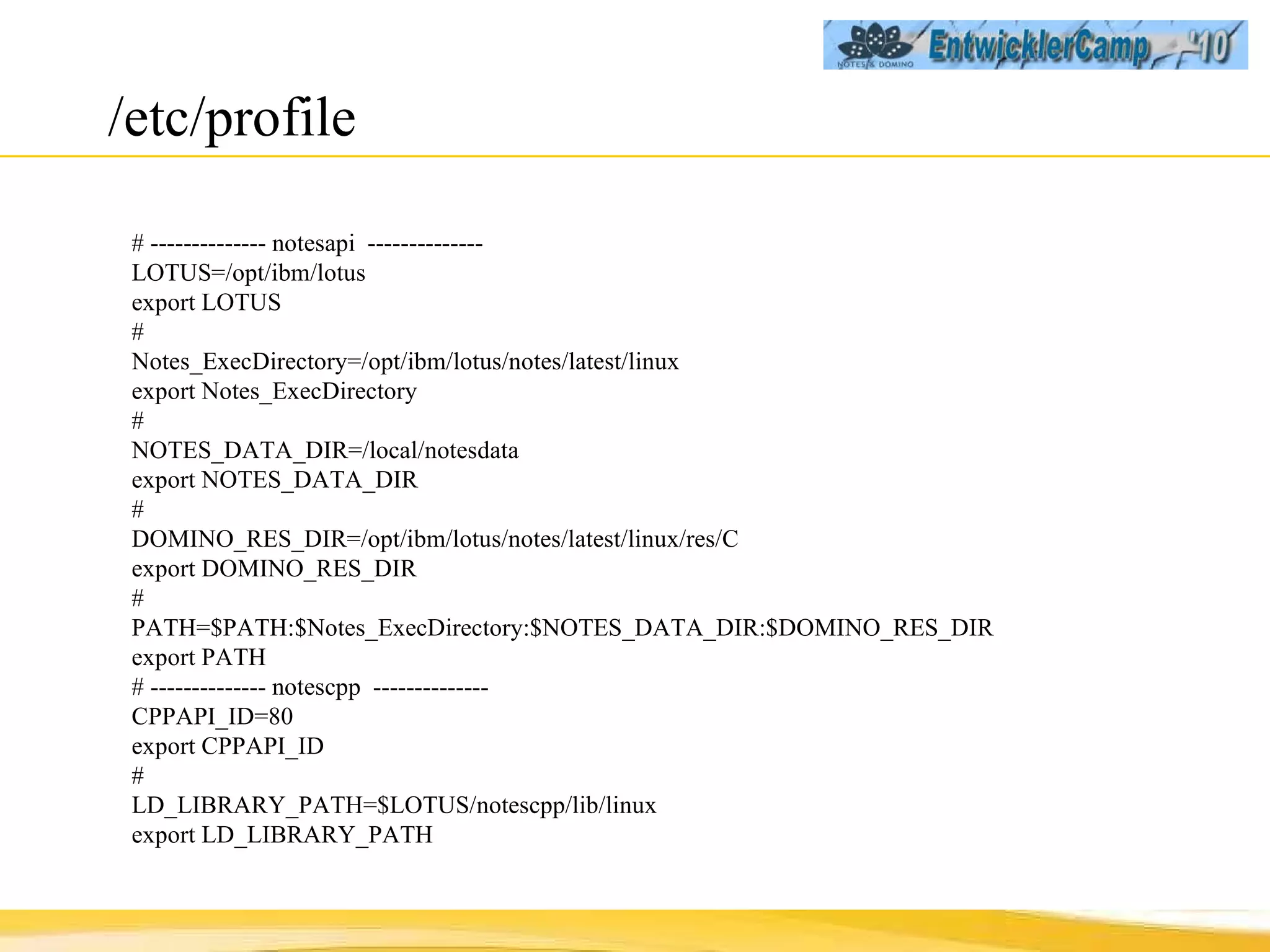 /etc/profile # -------------- notesapi  -------------- LOTUS=/opt/ibm/lotus export LOTUS # Notes_ExecDirectory=/opt/ibm/lotus/notes/latest/linux export Notes_ExecDirectory # NOTES_DATA_DIR=/local/notesdata export NOTES_DATA_DIR # DOMINO_RES_DIR=/opt/ibm/lotus/notes/latest/linux/res/C export DOMINO_RES_DIR # PATH=$PATH:$Notes_ExecDirectory:$NOTES_DATA_DIR:$DOMINO_RES_DIR export PATH # -------------- notescpp  -------------- CPPAPI_ID=80 export CPPAPI_ID # LD_LIBRARY_PATH=$LOTUS/notescpp/lib/linux export LD_LIBRARY_PATH 