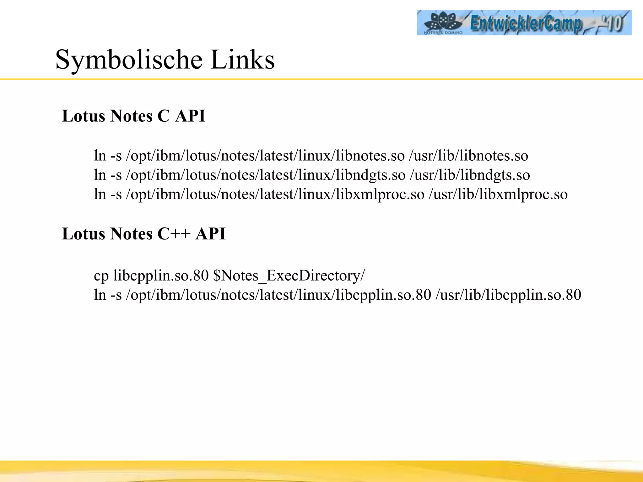 Symbolische Links Lotus Notes C API ln -s /opt/ibm/lotus/notes/latest/linux/libnotes.so /usr/lib/libnotes.so ln -s /opt/ibm/lotus/notes/latest/linux/libndgts.so /usr/lib/libndgts.so ln -s /opt/ibm/lotus/notes/latest/linux/libxmlproc.so /usr/lib/libxmlproc.so Lotus Notes C++ API cp libcpplin.so.80 $Notes_ExecDirectory/ ln -s /opt/ibm/lotus/notes/latest/linux/libcpplin.so.80 /usr/lib/libcpplin.so.80 
