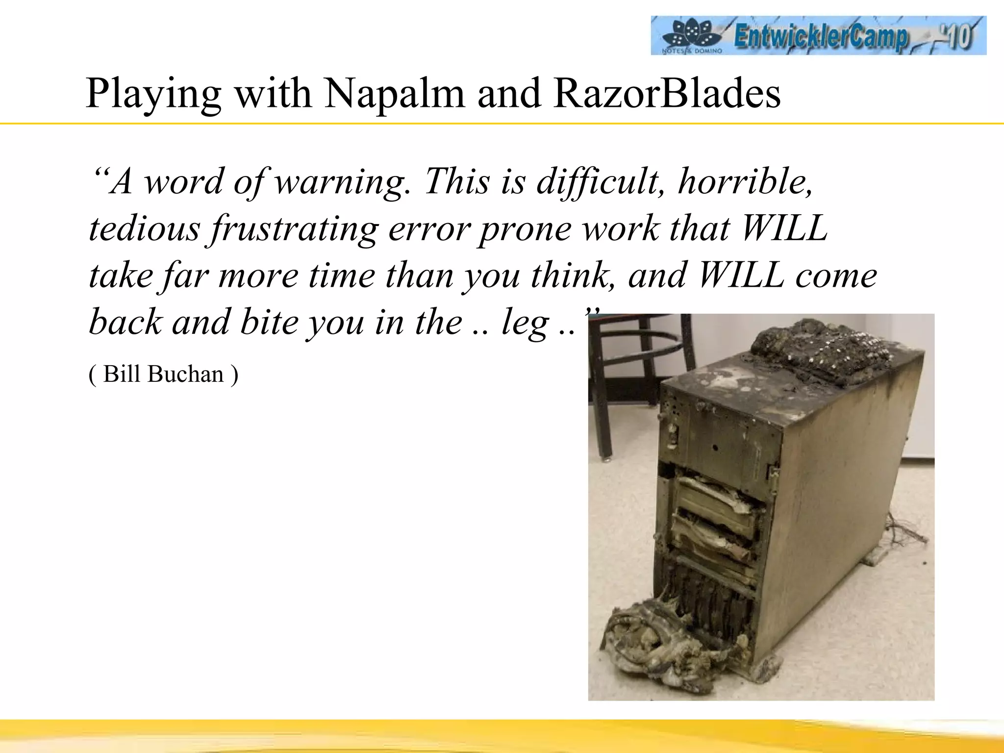 Playing with Napalm and RazorBlades “ A word of warning. This is difficult, horrible, tedious frustrating error prone work that WILL take far more time than you think, and WILL come back and bite you in the .. leg ..”  ( Bill Buchan ) 