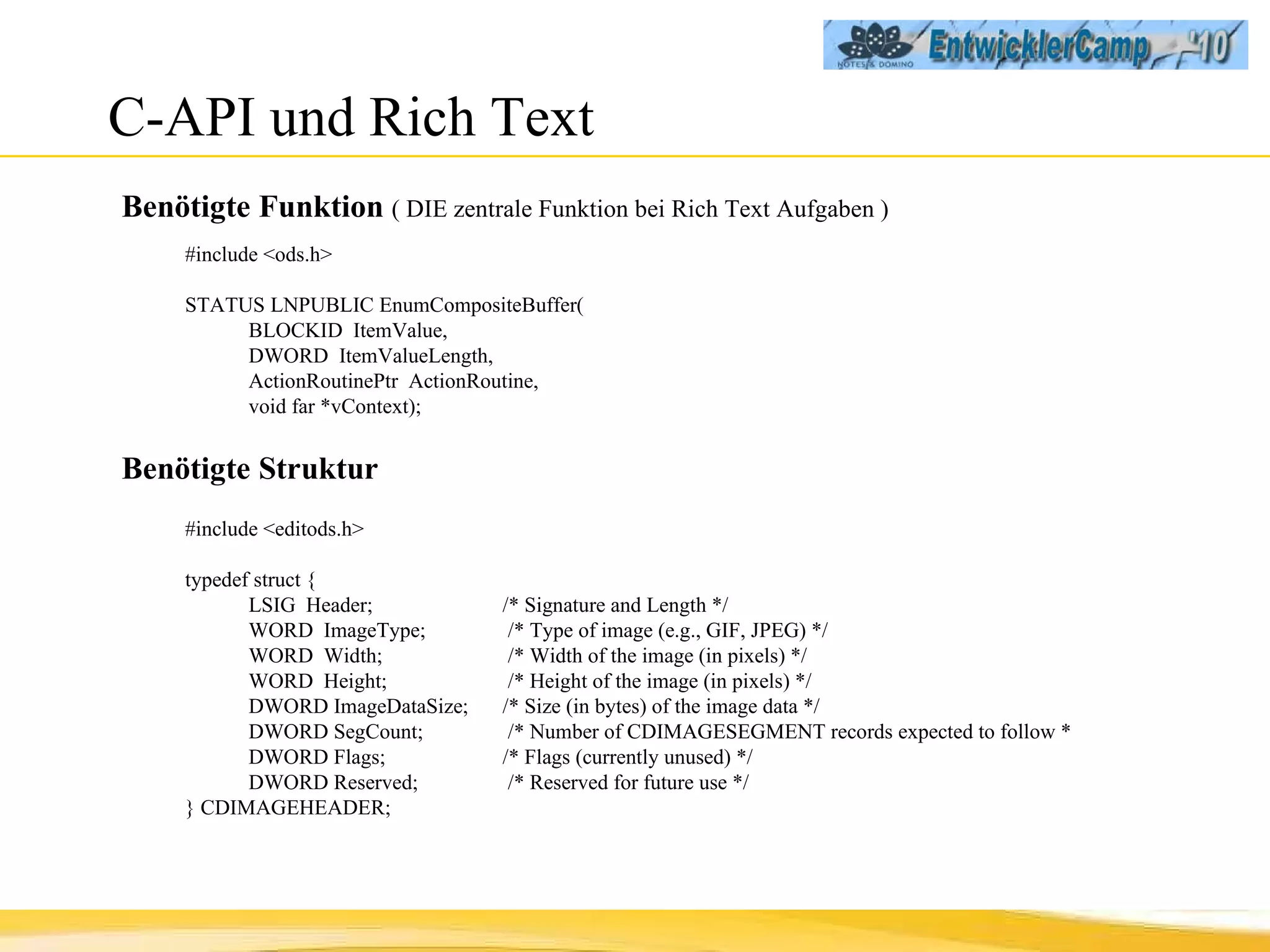 C-API und Rich Text Benötigte Funktion  ( DIE zentrale Funktion bei Rich Text Aufgaben ) #include <ods.h> STATUS LNPUBLIC EnumCompositeBuffer( BLOCKID  ItemValue, DWORD  ItemValueLength, ActionRoutinePtr  ActionRoutine, void far *vContext); Benötigte Struktur #include <editods.h> typedef struct { LSIG  Header;  /* Signature and Length */ WORD  ImageType;   /* Type of image (e.g., GIF, JPEG) */ WORD  Width;   /* Width of the image (in pixels) */ WORD  Height;   /* Height of the image (in pixels) */ DWORD ImageDataSize;  /* Size (in bytes) of the image data */ DWORD SegCount;   /* Number of CDIMAGESEGMENT records  expected to follow * DWORD Flags;  /* Flags (currently unused) */ DWORD Reserved;   /* Reserved for future use */ } CDIMAGEHEADER; 