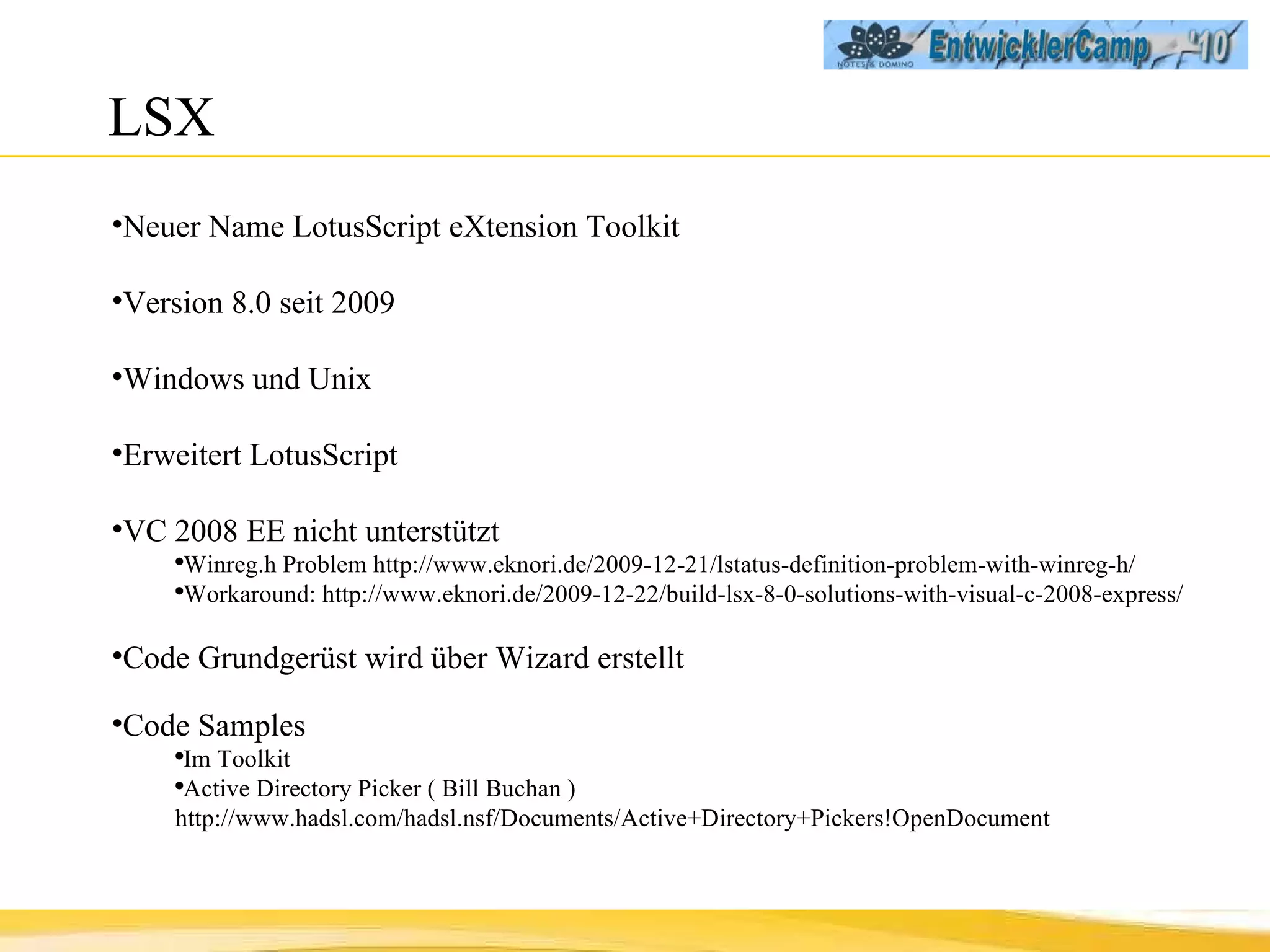 LSX Neuer Name LotusScript eXtension Toolkit Version 8.0 seit 2009 Windows und Unix Erweitert LotusScript VC 2008 EE nicht unterstützt Winreg.h Problem http://www.eknori.de/2009-12-21/lstatus-definition-problem-with-winreg-h/  Workaround: http://www.eknori.de/2009-12-22/build-lsx-8-0-solutions-with-visual-c-2008-express/ Code Grundgerüst wird über Wizard erstellt Code Samples Im Toolkit Active Directory Picker ( Bill Buchan ) http://www.hadsl.com/hadsl.nsf/Documents/Active+Directory+Pickers!OpenDocument 