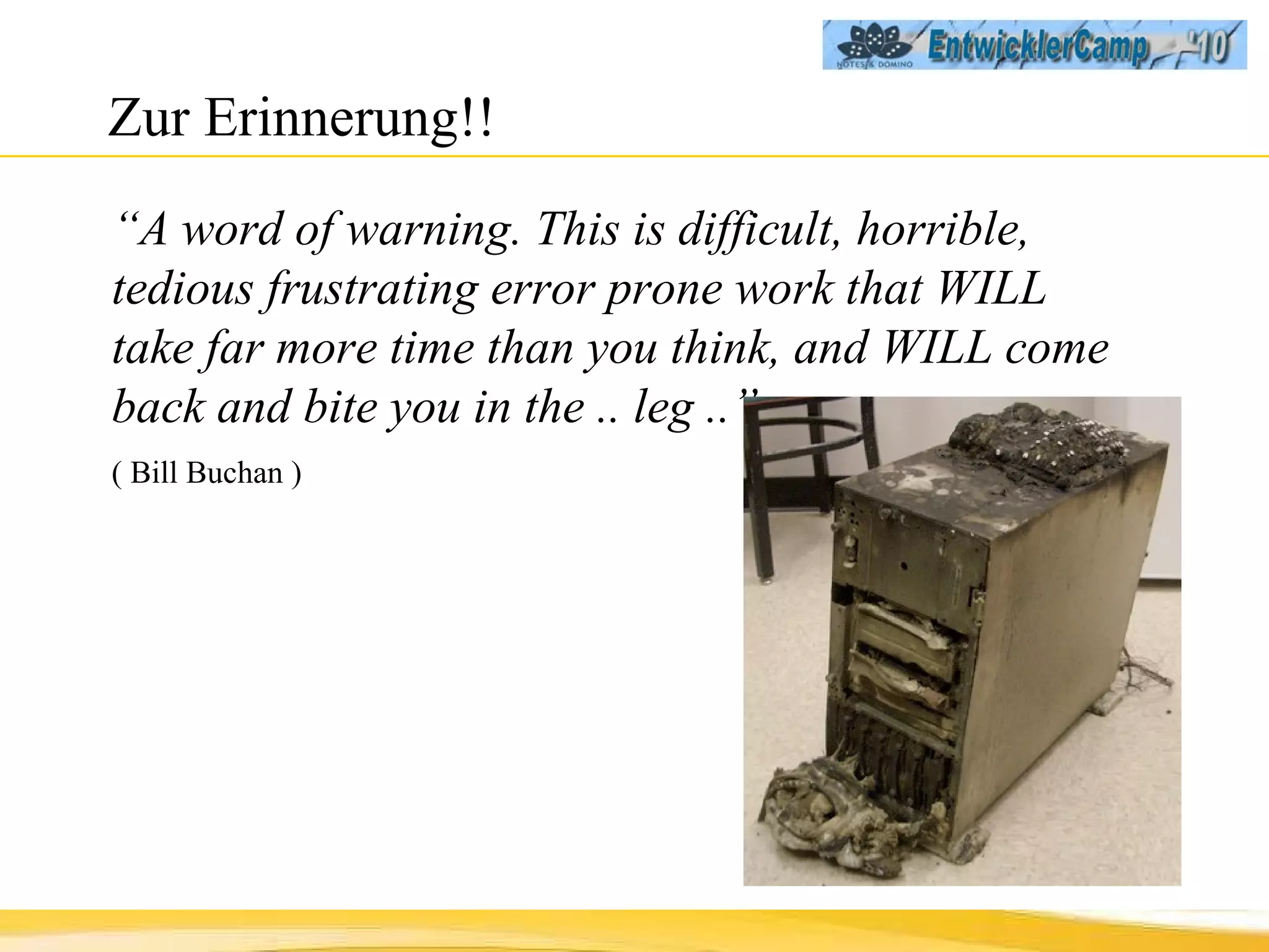 Zur Erinnerung!! “ A word of warning. This is difficult, horrible, tedious frustrating error prone work that WILL take far more time than you think, and WILL come back and bite you in the .. leg ..”  ( Bill Buchan ) 