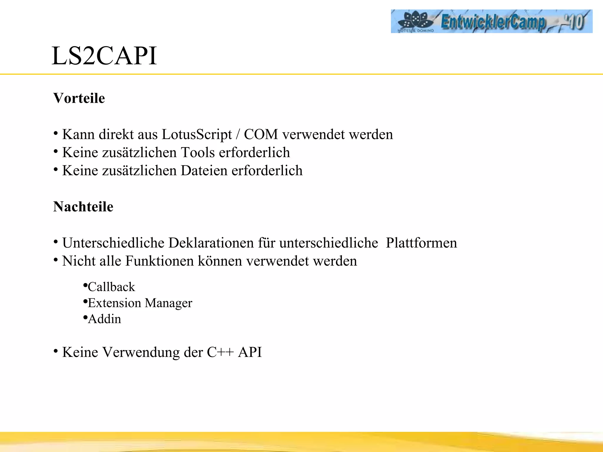LS2CAPI Vorteile Kann direkt aus LotusScript / COM verwendet werden Keine zusätzlichen Tools erforderlich Keine zusätzlichen Dateien erforderlich Nachteile Unterschiedliche Deklarationen für unterschiedliche  Plattformen Nicht alle Funktionen können verwendet werden Callback Extension Manager Addin Keine Verwendung der C++ API 
