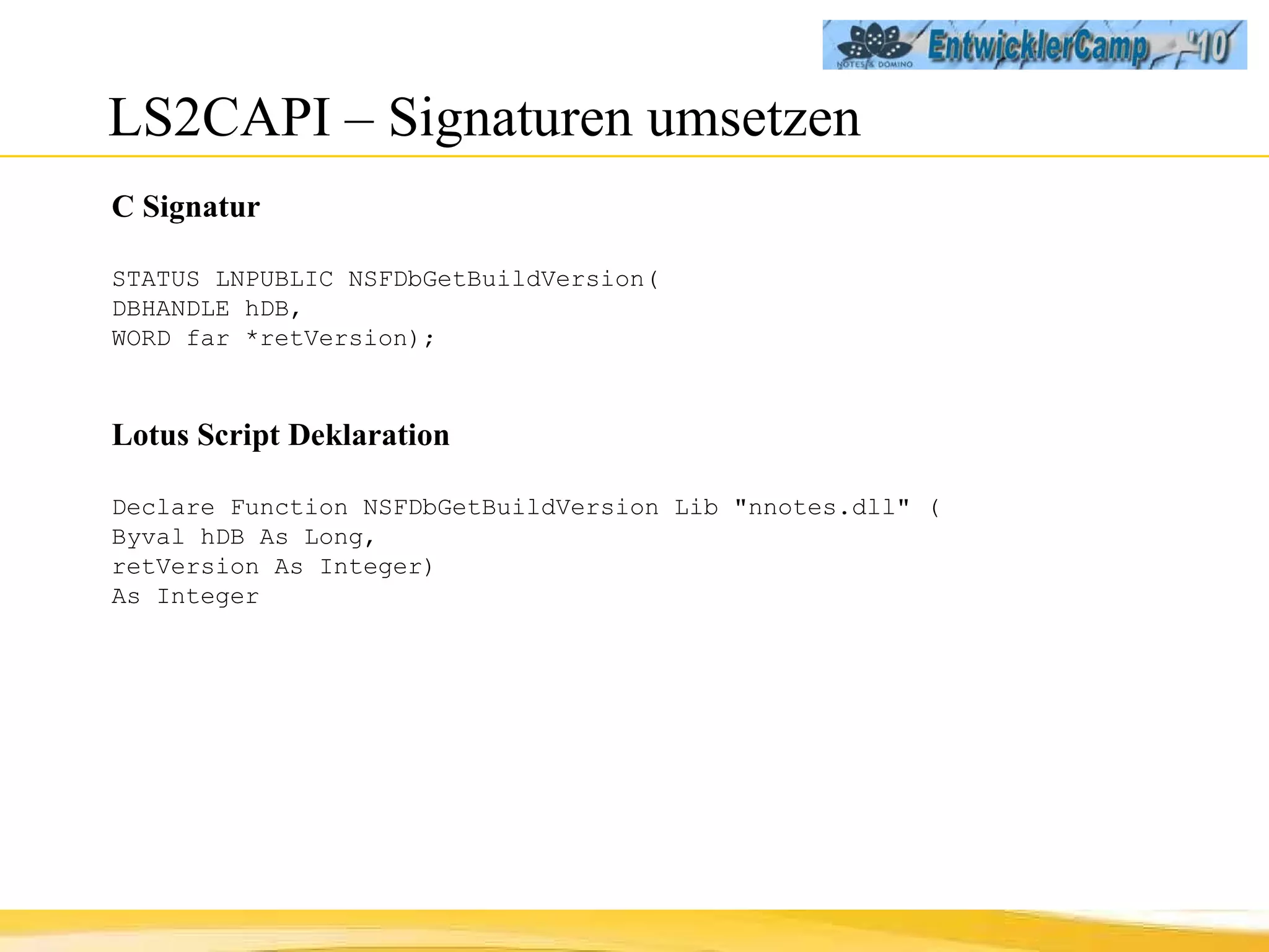 LS2CAPI – Signaturen umsetzen C Signatur STATUS LNPUBLIC NSFDbGetBuildVersion(  DBHANDLE hDB,  WORD far *retVersion); Lotus Script Deklaration Declare Function NSFDbGetBuildVersion Lib "nnotes.dll" ( Byval hDB As Long,  retVersion As Integer)  As Integer 