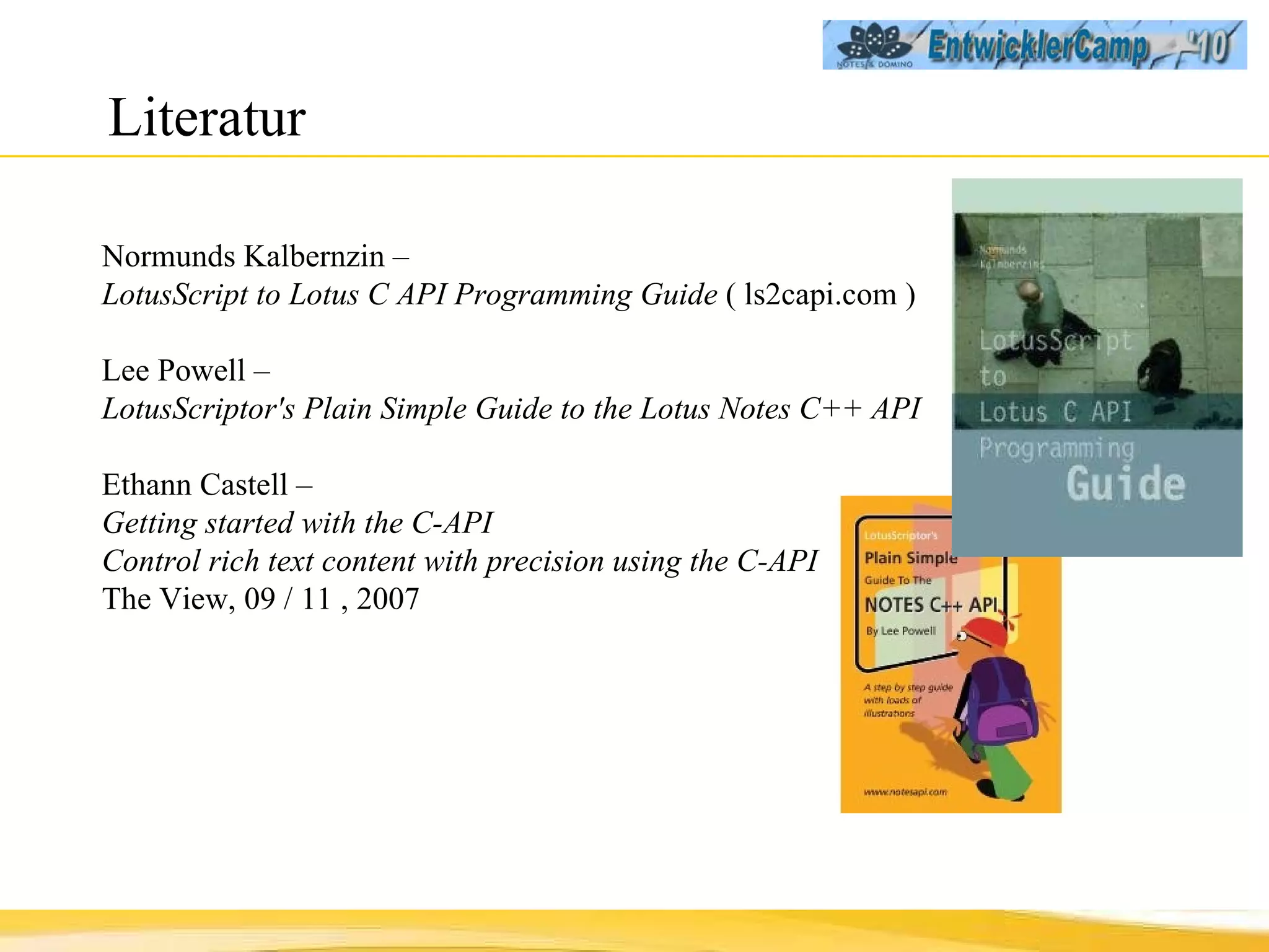 Literatur Normunds Kalbernzin  –  LotusScript to Lotus C API Programming Guide  ( ls2capi.com ) Lee Powell  –  LotusScriptor's Plain Simple Guide to the Lotus Notes C++ API  Ethann Castell –  Getting started with the C-API Control rich text content with precision using the C-API The View, 09 / 11 , 2007 