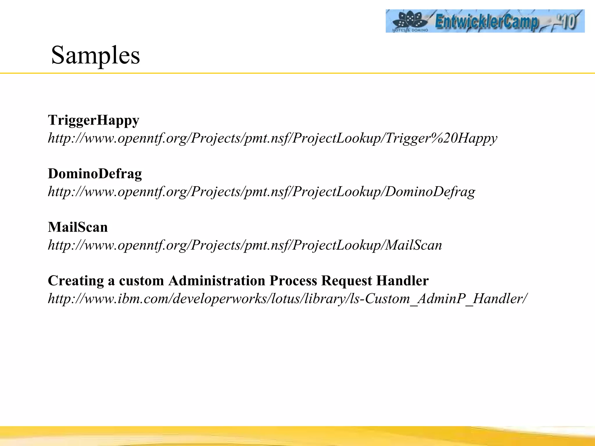 Samples TriggerHappy http://www.openntf.org/Projects/pmt.nsf/ProjectLookup/Trigger%20Happy DominoDefrag http://www.openntf.org/Projects/pmt.nsf/ProjectLookup/DominoDefrag MailScan http://www.openntf.org/Projects/pmt.nsf/ProjectLookup/MailScan Creating a custom Administration Process Request Handler http://www.ibm.com/developerworks/lotus/library/ls-Custom_AdminP_Handler/ 