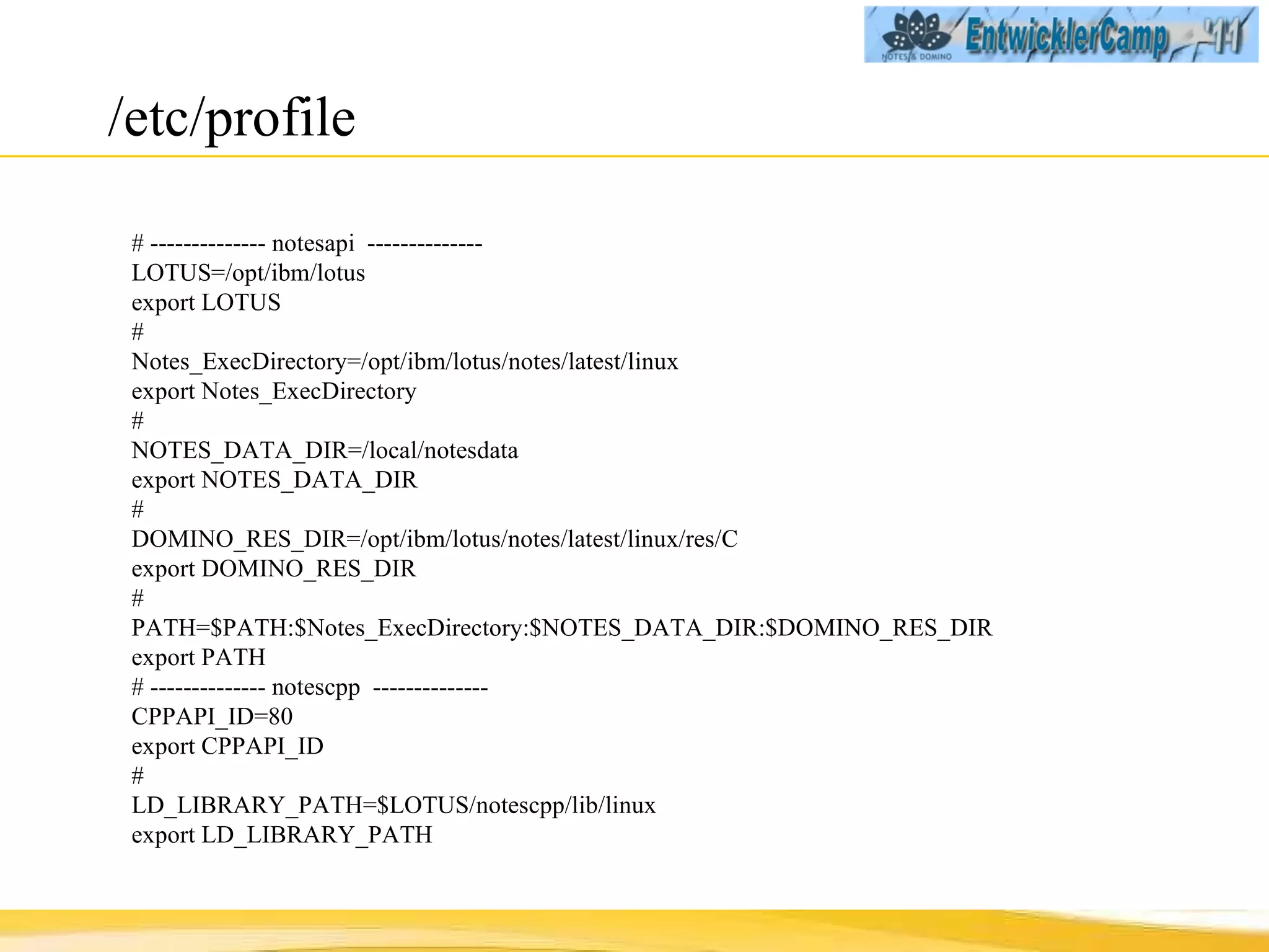 /etc/profile # -------------- notesapi  -------------- LOTUS=/opt/ibm/lotus export LOTUS # Notes_ExecDirectory=/opt/ibm/lotus/notes/latest/linux export Notes_ExecDirectory # NOTES_DATA_DIR=/local/notesdata export NOTES_DATA_DIR # DOMINO_RES_DIR=/opt/ibm/lotus/notes/latest/linux/res/C export DOMINO_RES_DIR # PATH=$PATH:$Notes_ExecDirectory:$NOTES_DATA_DIR:$DOMINO_RES_DIR export PATH # -------------- notescpp  -------------- CPPAPI_ID=80 export CPPAPI_ID # LD_LIBRARY_PATH=$LOTUS/notescpp/lib/linux export LD_LIBRARY_PATH 
