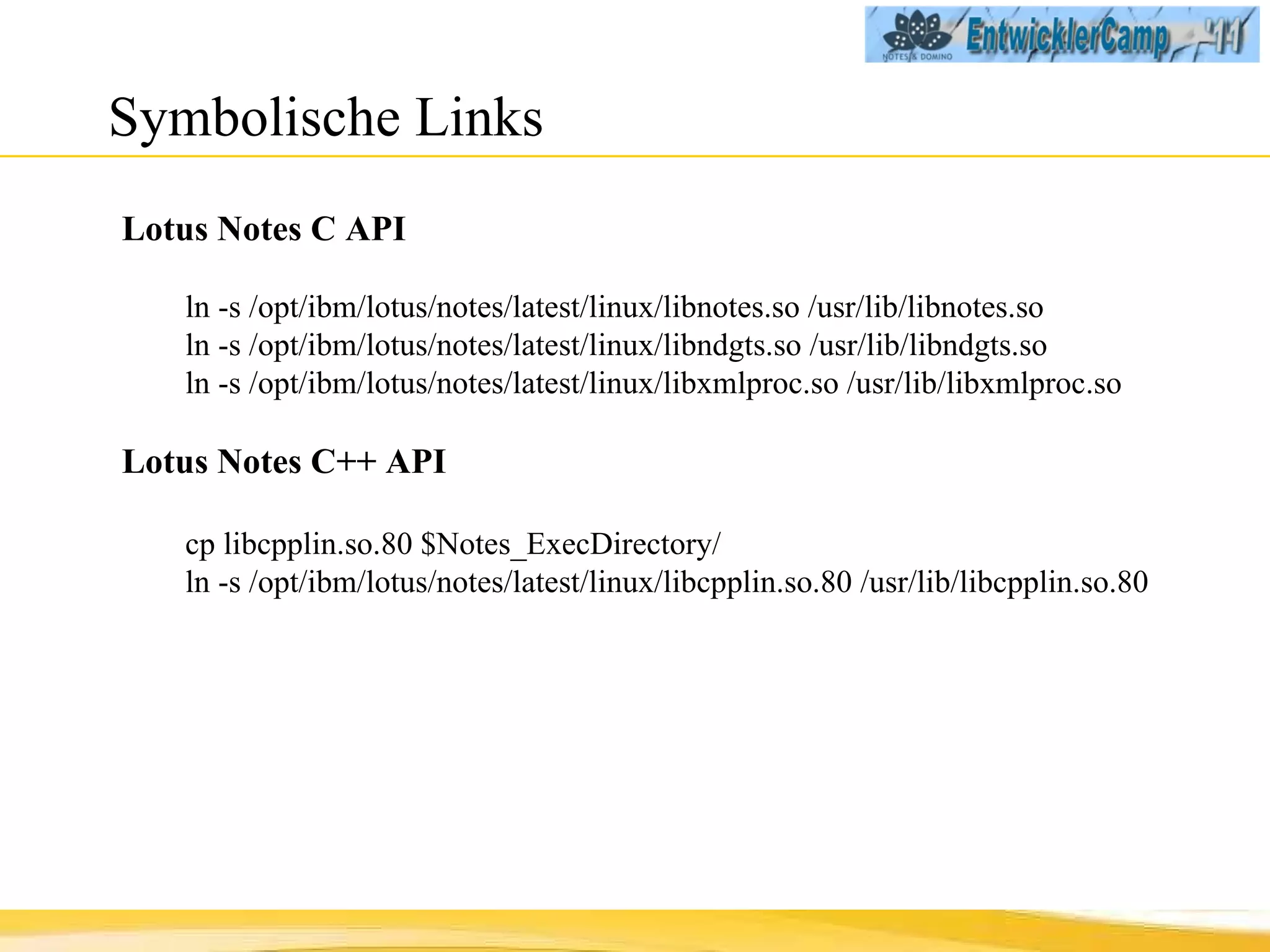 Symbolische Links Lotus Notes C API ln -s /opt/ibm/lotus/notes/latest/linux/libnotes.so /usr/lib/libnotes.so ln -s /opt/ibm/lotus/notes/latest/linux/libndgts.so /usr/lib/libndgts.so ln -s /opt/ibm/lotus/notes/latest/linux/libxmlproc.so /usr/lib/libxmlproc.so Lotus Notes C++ API cp libcpplin.so.80 $Notes_ExecDirectory/ ln -s /opt/ibm/lotus/notes/latest/linux/libcpplin.so.80 /usr/lib/libcpplin.so.80 
