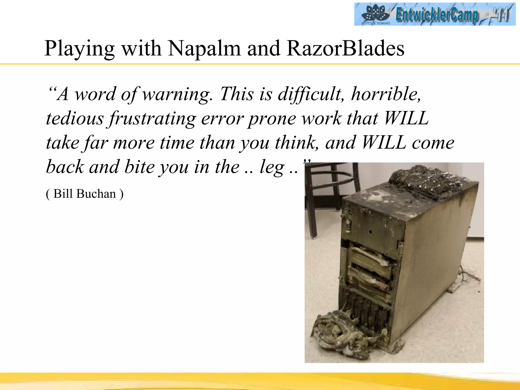 Playing with Napalm and RazorBlades “ A word of warning. This is difficult, horrible, tedious frustrating error prone work that WILL take far more time than you think, and WILL come back and bite you in the .. leg ..”  ( Bill Buchan ) 