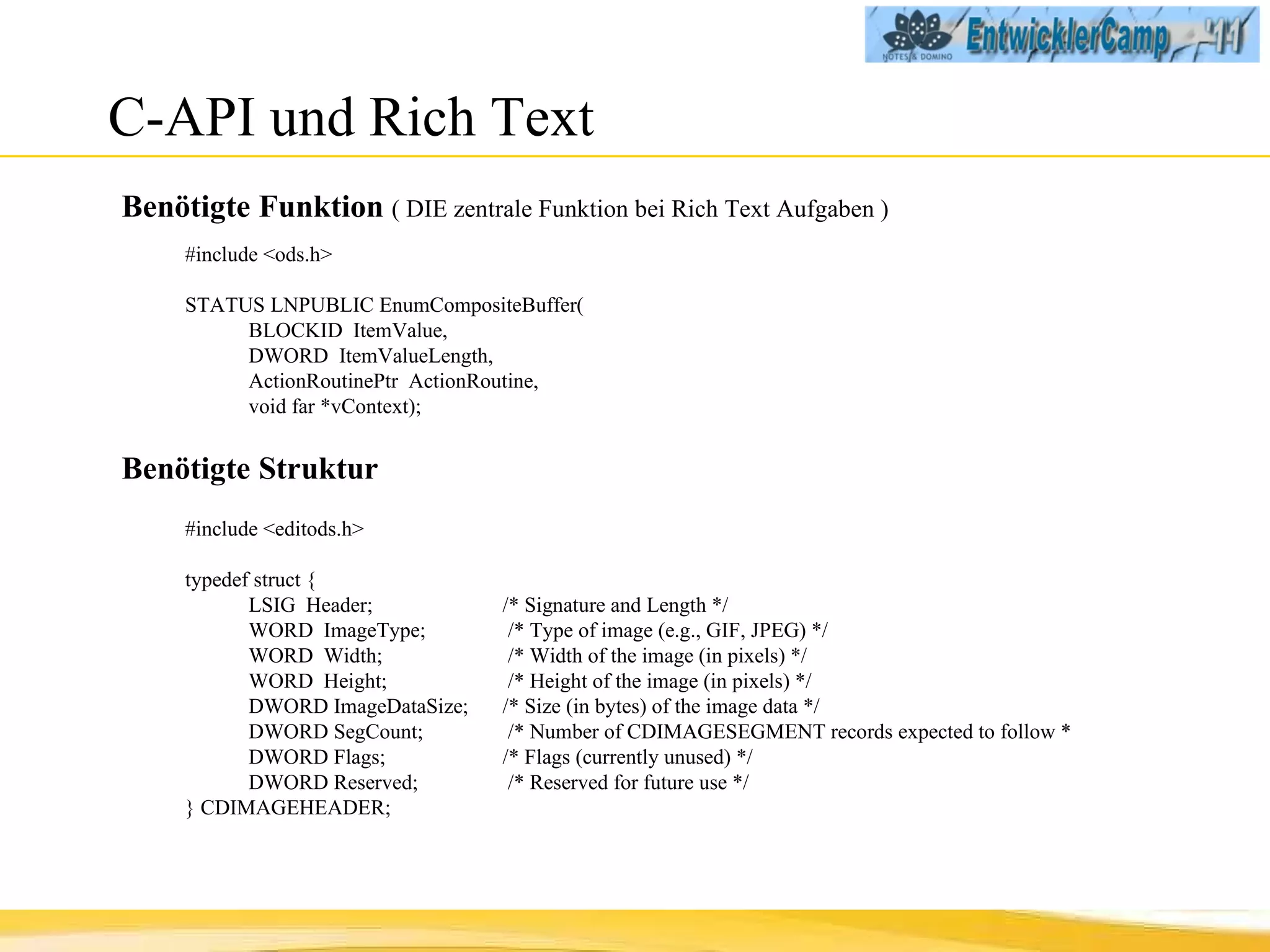 C-API und Rich Text Benötigte Funktion  ( DIE zentrale Funktion bei Rich Text Aufgaben ) #include <ods.h> STATUS LNPUBLIC EnumCompositeBuffer( BLOCKID  ItemValue, DWORD  ItemValueLength, ActionRoutinePtr  ActionRoutine, void far *vContext); Benötigte Struktur #include <editods.h> typedef struct { LSIG  Header;  /* Signature and Length */ WORD  ImageType;   /* Type of image (e.g., GIF, JPEG) */ WORD  Width;   /* Width of the image (in pixels) */ WORD  Height;   /* Height of the image (in pixels) */ DWORD ImageDataSize;  /* Size (in bytes) of the image data */ DWORD SegCount;   /* Number of CDIMAGESEGMENT records  expected to follow * DWORD Flags;  /* Flags (currently unused) */ DWORD Reserved;   /* Reserved for future use */ } CDIMAGEHEADER; 