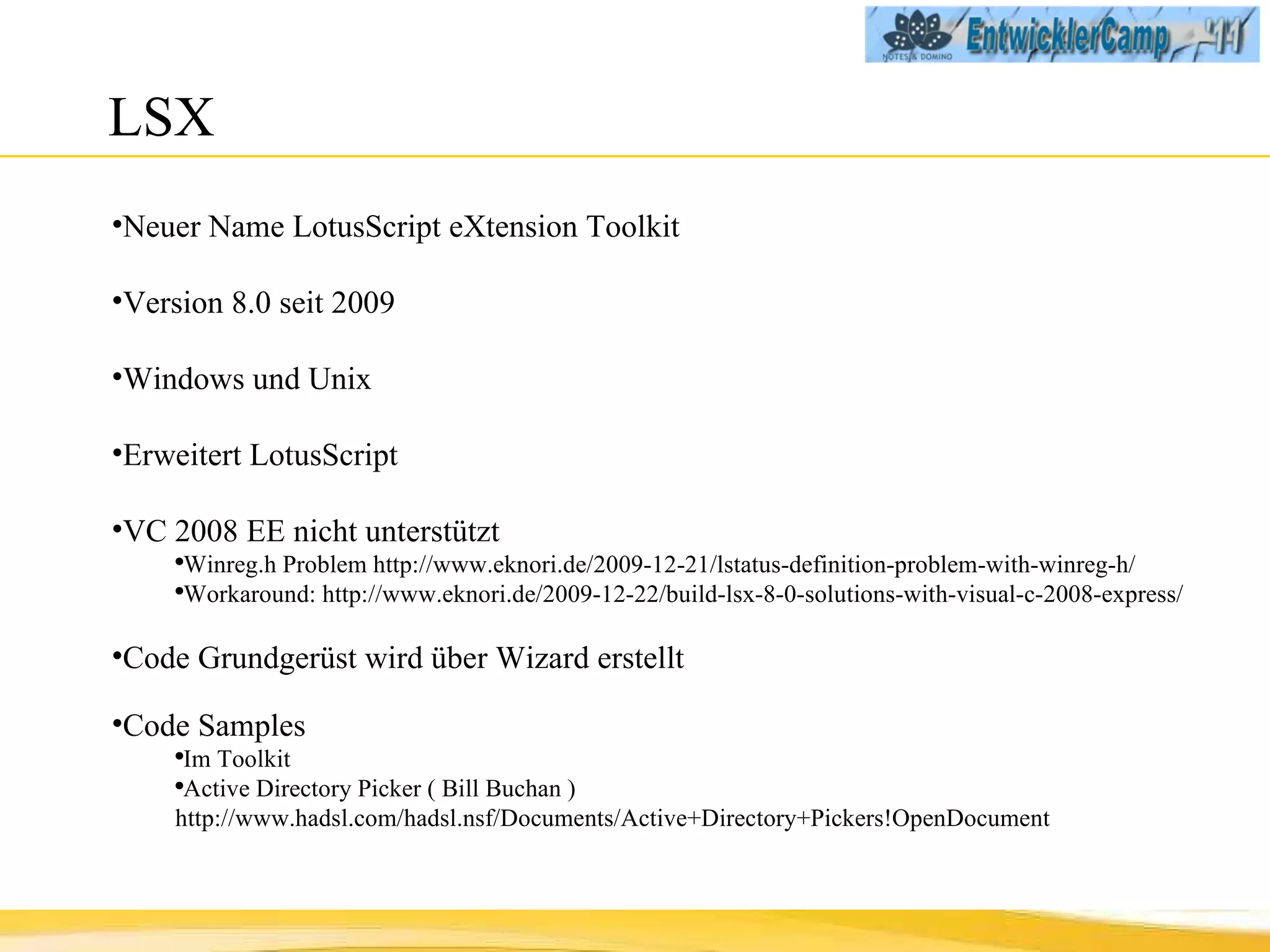 LSX Neuer Name LotusScript eXtension Toolkit Version 8.0 seit 2009 Windows und Unix Erweitert LotusScript VC 2008 EE nicht unterstützt Winreg.h Problem http://www.eknori.de/2009-12-21/lstatus-definition-problem-with-winreg-h/  Workaround: http://www.eknori.de/2009-12-22/build-lsx-8-0-solutions-with-visual-c-2008-express/ Code Grundgerüst wird über Wizard erstellt Code Samples Im Toolkit Active Directory Picker ( Bill Buchan ) http://www.hadsl.com/hadsl.nsf/Documents/Active+Directory+Pickers!OpenDocument 