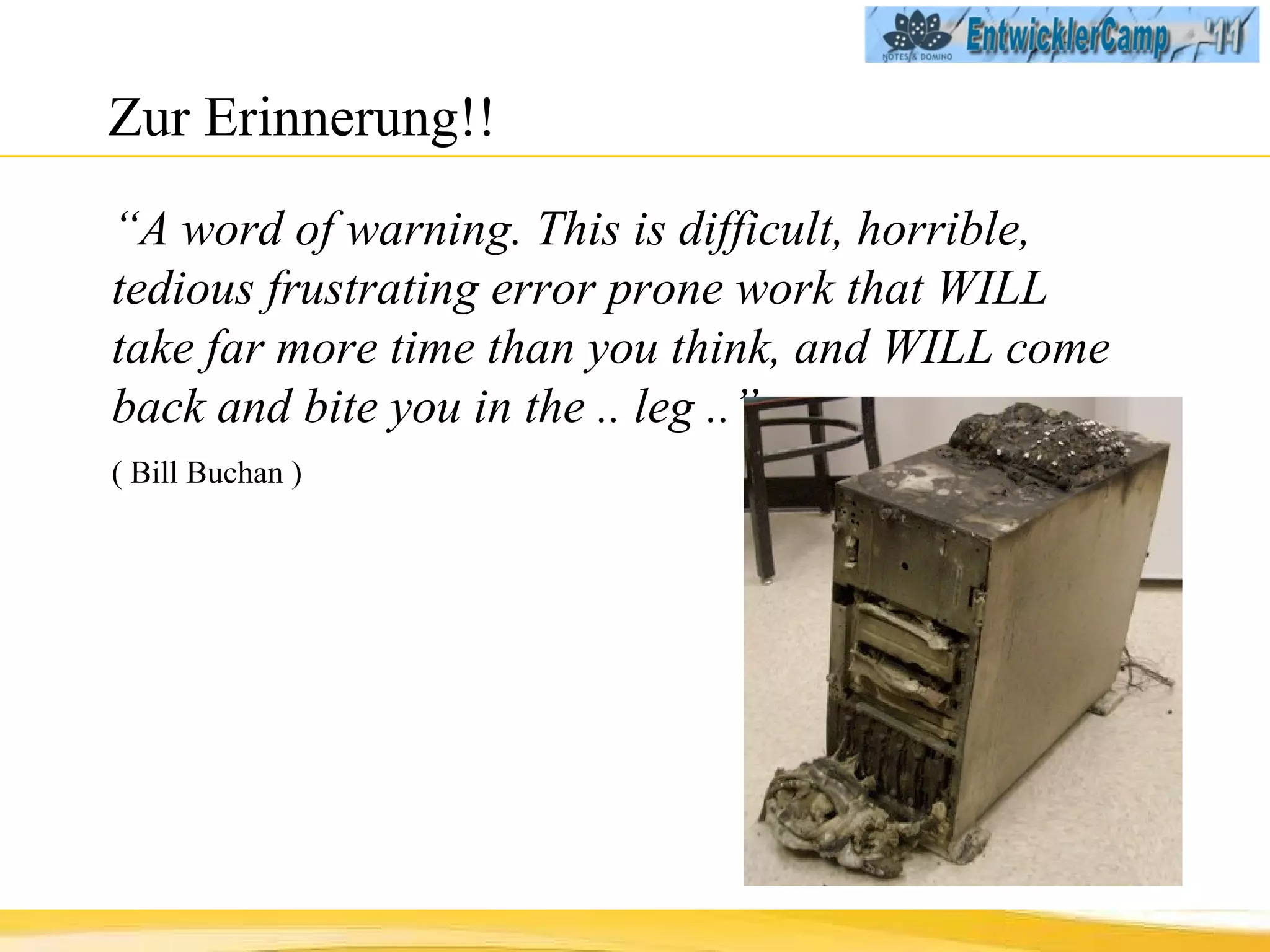 Zur Erinnerung!! “ A word of warning. This is difficult, horrible, tedious frustrating error prone work that WILL take far more time than you think, and WILL come back and bite you in the .. leg ..”  ( Bill Buchan ) 