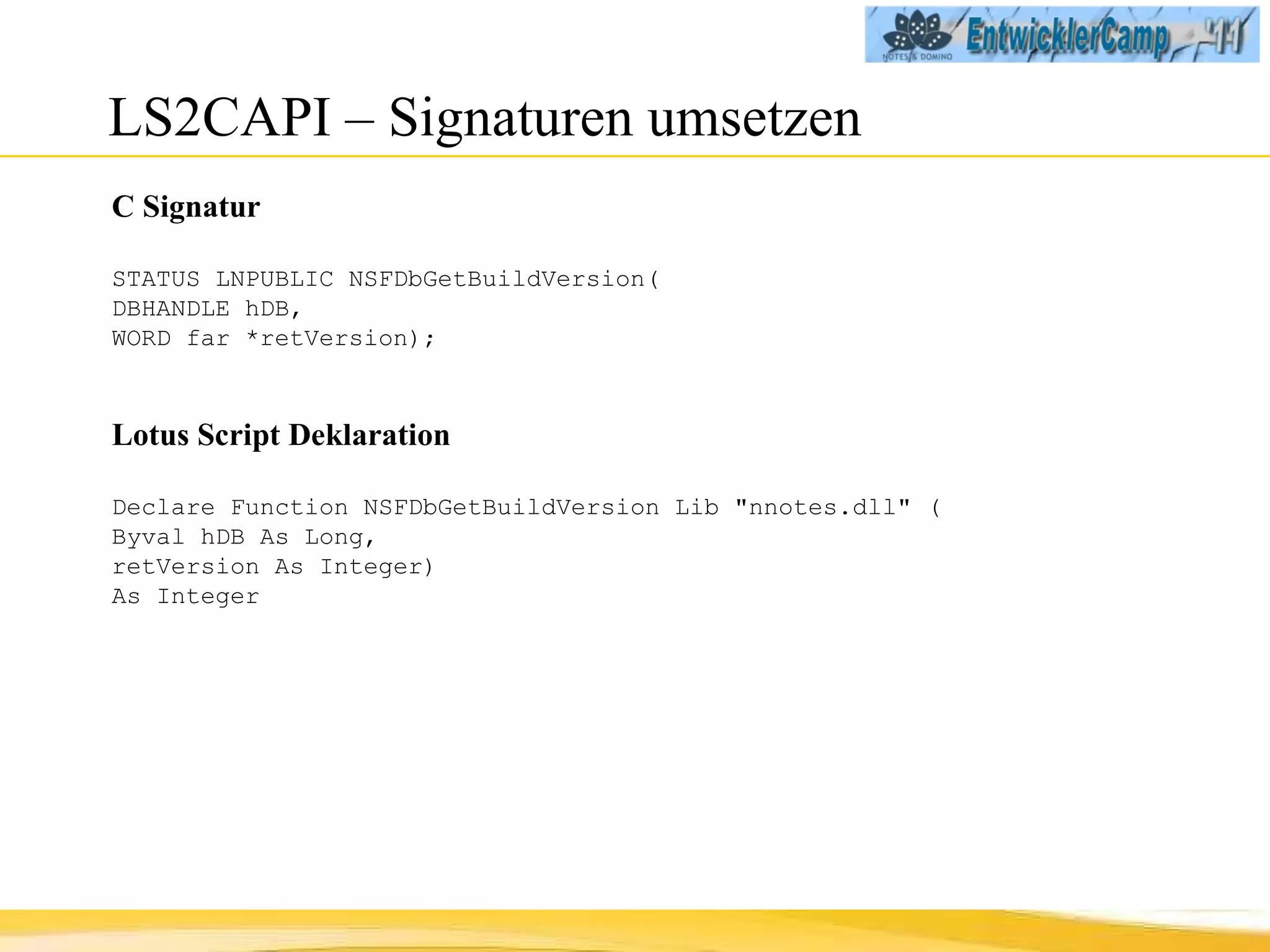LS2CAPI – Signaturen umsetzen C Signatur STATUS LNPUBLIC NSFDbGetBuildVersion(  DBHANDLE hDB,  WORD far *retVersion); Lotus Script Deklaration Declare Function NSFDbGetBuildVersion Lib "nnotes.dll" ( Byval hDB As Long,  retVersion As Integer)  As Integer 
