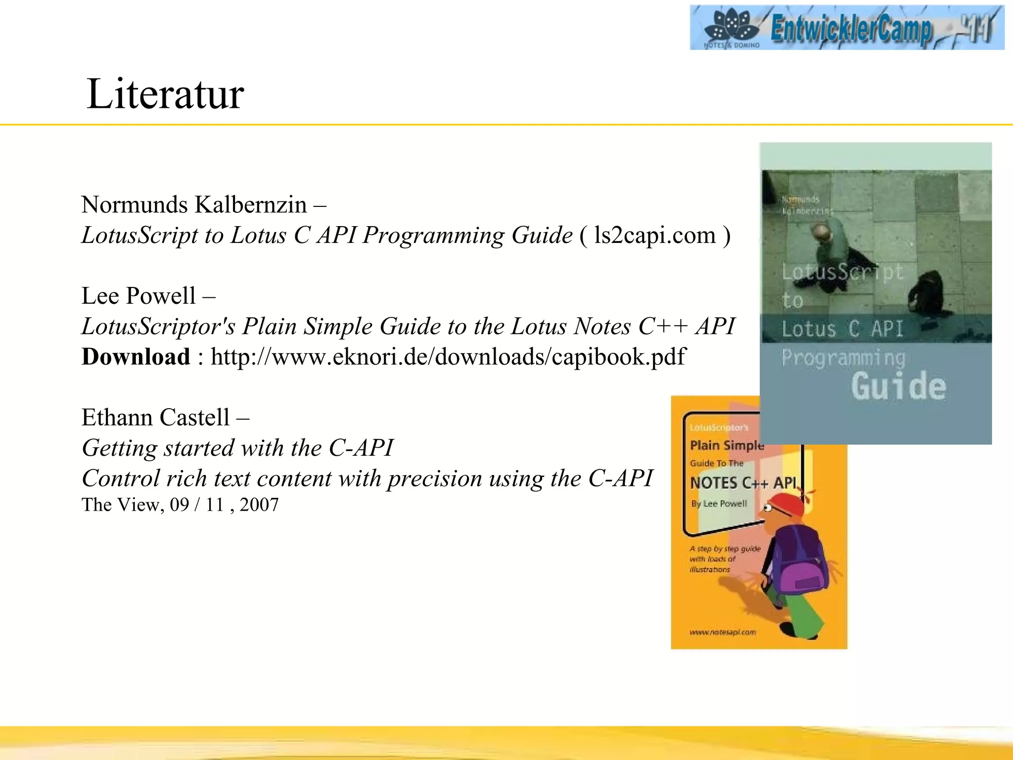 Literatur Normunds Kalbernzin  –  LotusScript to Lotus C API Programming Guide  ( ls2capi.com ) Lee Powell  –  LotusScriptor's Plain Simple Guide to the Lotus Notes C++ API  Download  : http://www.eknori.de/downloads/capibook.pdf Ethann Castell –  Getting started with the C-API Control rich text content with precision using the C-API The View, 09 / 11 , 2007 