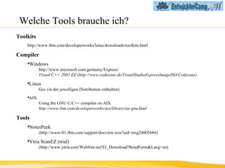 Welche Tools brauche ich? Toolkits  http://www.ibm.com/developerworks/lotus/downloads/toolkits.html Compiler   Windows http://www.microsoft.com/germany/Express/ Visual C++ 2005 EE (http://www.codezone.de/VisualStudioExpressImageISO.Codezone) Linux  Gcc (in der jeweiligen Distribution enthalten) AIX  Using the GNU C/C++ compiler on AIX http://www.ibm.com/developerworks/aix/library/au-gnu.html Tools NotesPeek  (http://www-01.ibm.com/support/docview.wss?uid=swg24005686) Ytria ScanEZ (trial)  (http://www.ytria.com/WebSite.nsf/Er_Download?ReadForm&Lang=en) 