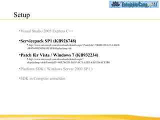Setup  Visual Studio 2005 Express C++ Servicepack SP1 (KB926748) http://www.microsoft.com/downloads/details.aspx?FamilyId=7B0B0339-613A-46E6-AB4D-080D4D4A8C4E&displaylang=de Patch für Vista / Windows 7 (KB932234) http://www.microsoft.com/downloads/details.aspx?displaylang=de&FamilyID=90E2942D-3AD1-4873-A2EE-4ACC0AACE5B6 Platform SDK   ( Windows Server 2003 SP1 ) SDK in Compiler anmelden 