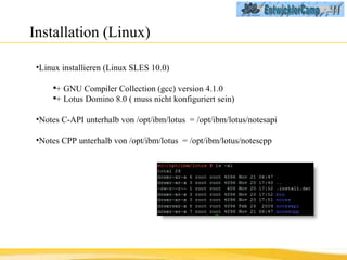 Installation (Linux) Linux installieren (Linux SLES 10.0) +  GNU Compiler Collection (gcc) version 4.1.0 + Lotus Domino 8.0 ( muss nicht konfiguriert sein) Notes C-API unterhalb von /opt/ibm/lotus  = /opt/ibm/lotus/notesapi Notes CPP unterhalb von /opt/ibm/lotus  = /opt/ibm/lotus/notescpp 