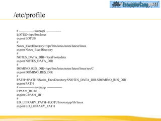 /etc/profile # -------------- notesapi  -------------- LOTUS=/opt/ibm/lotus export LOTUS # Notes_ExecDirectory=/opt/ibm/lotus/notes/latest/linux export Notes_ExecDirectory # NOTES_DATA_DIR=/local/notesdata export NOTES_DATA_DIR # DOMINO_RES_DIR=/opt/ibm/lotus/notes/latest/linux/res/C export DOMINO_RES_DIR # PATH=$PATH:$Notes_ExecDirectory:$NOTES_DATA_DIR:$DOMINO_RES_DIR export PATH # -------------- notescpp  -------------- CPPAPI_ID=80 export CPPAPI_ID # LD_LIBRARY_PATH=$LOTUS/notescpp/lib/linux export LD_LIBRARY_PATH 