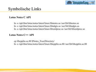 Symbolische Links Lotus Notes C API ln -s /opt/ibm/lotus/notes/latest/linux/libnotes.so /usr/lib/libnotes.so ln -s /opt/ibm/lotus/notes/latest/linux/libndgts.so /usr/lib/libndgts.so ln -s /opt/ibm/lotus/notes/latest/linux/libxmlproc.so /usr/lib/libxmlproc.so Lotus Notes C++ API cp libcpplin.so.80 $Notes_ExecDirectory/ ln -s /opt/ibm/lotus/notes/latest/linux/libcpplin.so.80 /usr/lib/libcpplin.so.80 