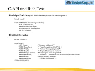 C-API und Rich Text Benötigte Funktion  ( DIE zentrale Funktion bei Rich Text Aufgaben ) #include <ods.h> STATUS LNPUBLIC EnumCompositeBuffer( BLOCKID  ItemValue, DWORD  ItemValueLength, ActionRoutinePtr  ActionRoutine, void far *vContext); Benötigte Struktur #include <editods.h> typedef struct { LSIG  Header;  /* Signature and Length */ WORD  ImageType;   /* Type of image (e.g., GIF, JPEG) */ WORD  Width;   /* Width of the image (in pixels) */ WORD  Height;   /* Height of the image (in pixels) */ DWORD ImageDataSize;  /* Size (in bytes) of the image data */ DWORD SegCount;   /* Number of CDIMAGESEGMENT records  expected to follow * DWORD Flags;  /* Flags (currently unused) */ DWORD Reserved;   /* Reserved for future use */ } CDIMAGEHEADER; 