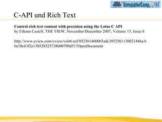 C-API und Rich Text Control rich text content with precision using the Lotus C API by Ethann Castell, THE VIEW, November/December 2007, Volume 13, Issue 6 http://www.eview.com/eview/volr6.nsf/852561460065adc3852561130021446a/60e10c63f2e130328525738b00709d51?OpenDocument 