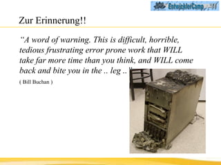Zur Erinnerung!! “ A word of warning. This is difficult, horrible, tedious frustrating error prone work that WILL take far more time than you think, and WILL come back and bite you in the .. leg ..”  ( Bill Buchan ) 