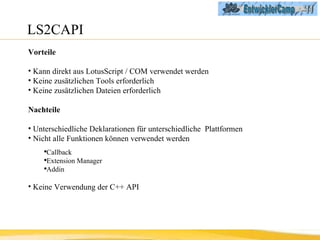 LS2CAPI Vorteile Kann direkt aus LotusScript / COM verwendet werden Keine zusätzlichen Tools erforderlich Keine zusätzlichen Dateien erforderlich Nachteile Unterschiedliche Deklarationen für unterschiedliche  Plattformen Nicht alle Funktionen können verwendet werden Callback Extension Manager Addin Keine Verwendung der C++ API 