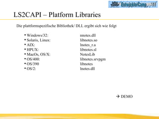 LS2CAPI – Platform Libraries Die plattformspezifische Bibliothek/ DLL ergibt sich wie folgt Windows/32:  nnotes.dll Solaris, Linux:  libnotes.so AIX:  lnotes_r.a HPUX:  libnotes.sl MacOs, OS/X:  NotesLib OS/400:  libnotes.srvpgm OS/390  libnotes OS/2:  lnotes.dll    DEMO 