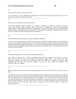 www.technicalsymposium.com                                                                          10

20.

How does free( ) know how many bytes to free?

Ans: The malloc( ) / free( ) implementation remembers the size of each block allocated and returned, so it is not
necessary to remind it of the size when freeing.
-------------------------------------------------------------------------------------------------
21.

What is the use of randomize( ) and srand( ) function?

Ans: While generating random numbers in a program, sometimes we require to control the series of
numbers that random number generator creates. The process of assigning the random number generators
starting number is called seeding the generator. The randomize( ) and srand( ) functions are used to seed the random
number generators. The randomize( ) function uses PC's clock to produce a random seed, whereas the srand( ) function
allows us to specify the random number generator's starting value.

-------------------------------------------------------------------------------------------------
22.

How do I determine amount of memory currently available for allocating?

Ans: We can use function coreleft( ) to get the amount of memory available for allocation. However, this function does
not give an exact amount of unused memory. If, we are using a small memory model, coreleft( ) returns the amount of
unused memory between the top of the heap and stack. If we are using a larger model, this function returns the amount
of memory between the highest allocated memory and the end of conventional memory. The function returns amount
of memory in terms of bytes.

-------------------------------------------------------------------------------------------------
23.

How does a C program come to know about command line arguments?

Ans: When we execute our C program, operating system loads the program into memory. In case of
DOS, it first loads 256 bytes into memory, called program segment prefix. This contains file table,
environment segment, and command line information. When we compile the C program the compiler inserts
additional code that parses the command, assigning it to the argv array, making the arguments easily
accessible within our C program.

-------------------------------------------------------------------------------------------------
24.

When we open a file, how does functions like fread( )/fwrite( ), etc. get to know from where to read or to write the
data?

Ans: When we open a file for read/write operation using function like fopen( ), it returns a pointer to the structure of
type FILE. This structure stores the file pointer called position pointer, which keeps track of current location within the
file. On opening file for read/write operation, the file pointer is set to the start of the file. Each time
we read/write a character, the position pointer advances one character. If we read one line of text at a step from the file,
then file pointer advances to the start of the next line. If the file is opened in append mode, the file pointer is
placed at the very end of the file. Using fseek( ) function we can set the file pointer to some other
place within the file.
-------------------------------------------------------------------------------------------------
 
