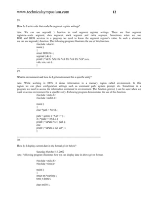 www.technicalsymposium.com                                                                          12

28.

How do I write code that reads the segment register settings?

Ans: We can use segread( ) function to read segment register settings. There are four segment
registers—code segment, data segment, stack segment and extra segment. Sometimes when we use
DOS and BIOS services in a program we need to know the segment register's value. In such a situation
we can use segread( ) function. The following program illustrates the use of this function.
                       #include <dos.h>
                       main( )
                       {
                       struct SREGS s ;
                       segread ( &s ) ;
                       printf ( "nCS: %X DS: %X SS: %X ES: %X",s.cs,
                       s.ds, s.ss, s.es ) ;
                       }
-------------------------------------------------------------------------------------------------
29.

What is environment and how do I get environment for a specific entry?

Ans: While working in DOS, it stores information in a memory region called environment. In this
region we can place configuration settings such as command path, system prompt, etc. Sometimes in a
program we need to access the information contained in environment. The function getenv( ) can be used when we
want to access environment for a specific entry. Following program demonstrates the use of this function.
                  #include <stdio.h>
                  #include <stdlib.h>

                      main( )
                      {
                      char *path = NULL ;

                      path = getenv ( "PATH" ) ;
                      if ( *path != NULL )
                      printf ( "nPath: %s", path ) ;
                      else
                      printf ( "nPath is not set" ) ;
                      }

-------------------------------------------------------------------------------------------------
30.

How do I display current date in the format given below?

                 Saturday October 12, 2002
Ans: Following program illustrates how we can display date in above given format.

                      #include <stdio.h>
                      #include <time.h>

                      main( )
                      {
                      struct tm *curtime ;
                      time_t dtime ;

                      char str[30] ;
 