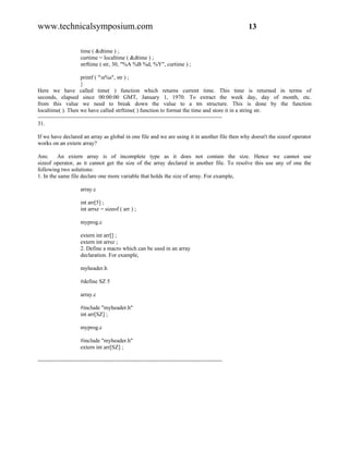 www.technicalsymposium.com                                                                          13

                      time ( &dtime ) ;
                      curtime = localtime ( &dtime ) ;
                      strftime ( str, 30, "%A %B %d, %Y", curtime ) ;

                       printf ( "n%s", str ) ;
                       }
Here we have called time( ) function which returns current time. This time is returned in terms of
seconds, elapsed since 00:00:00 GMT, January 1, 1970. To extract the week day, day of month, etc.
from this value we need to break down the value to a tm structure. This is done by the function
localtime( ). Then we have called strftime( ) function to format the time and store it in a string str.
-------------------------------------------------------------------------------------------------
31.

If we have declared an array as global in one file and we are using it in another file then why doesn't the sizeof operator
works on an extern array?

Ans:     An extern array is of incomplete type as it does not contain the size. Hence we cannot use
sizeof operator, as it cannot get the size of the array declared in another file. To resolve this use any of one the
following two solutions:
1. In the same file declare one more variable that holds the size of array. For example,

                      array.c

                      int arr[5] ;
                      int arrsz = sizeof ( arr ) ;

                      myprog.c

                      extern int arr[] ;
                      extern int arrsz ;
                      2. Define a macro which can be used in an array
                      declaration. For example,

                      myheader.h

                      #define SZ 5

                      array.c

                      #include "myheader.h"
                      int arr[SZ] ;

                      myprog.c

                      #include "myheader.h"
                      extern int arr[SZ] ;

-------------------------------------------------------------------------------------------------
 