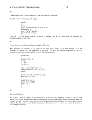 www.technicalsymposium.com                                                                          14

32.

How do I write printf( ) so that the width of a field can be specified at runtime?

Ans: This is shown in following code snippet.

                       main( )
                       {
                       int w, no ;
                       printf ( "Enter number and the width for the
                       number field:" ) ;
                       scanf ( "%d%d", &no, &w ) ;
                       printf ( "%*d", w, no ) ;
                       }
Here, an '*' in the format specifier in printf( ) indicates that an int value from the argument list
should be used for the field width.
-------------------------------------------------------------------------------------------------
33.

How to find the row and column dimension of a given 2-D array?

Ans: Whenever we initialize a 2-D array at the same place where it has been declared, it is not
necessary to mention the row dimension of an array. The row and column dimensions of such an
array can be determined programmatically as shown in following program.

                      void main( )
                      {
                      int a[][3] = { 0, 1, 2,
                      9,-6, 8,
                      7, 5, 44,
                      23, 11,15 } ;

                      int c = sizeof ( a[0] ) / sizeof ( int ) ;
                      int r = ( sizeof ( a ) / sizeof ( int ) ) / c ;
                      int i, j ;

                       printf ( "nRow: %dnCol: %dn", r, c ) ;
                       for ( i = 0 ; i < r ; i++ )
                       {
                       for ( j = 0 ; j < c ; j++ )
                       printf ( "%d ", a[i][j] ) ;
                       printf ( "n" ) ;
                       }
                       }
-------------------------------------------------------------------------------------------------
34.

The access( ) function...

The access( ) function checks for the existence of a file and also determines whether it can be read,
written to or executed. This function takes two arguments the filename and an integer indicating the access mode. The
values 6, 4, 2, and 1 checks for read/write, read, write and execute permission of a given file, whereas value 0 checks
whether the file exists or not. Following program demonstrates how we can use access( ) function to
check if a given file exists.
 