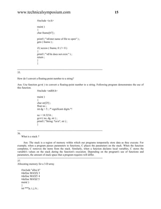www.technicalsymposium.com                                                                          15

                      #include <io.h>

                      main( )
                      {
                      char fname[67] ;

                      printf ( "nEnter name of file to open" ) ;
                      gets ( fname ) ;

                      if ( access ( fname, 0 ) != 0 )
                      {
                      printf ( "nFile does not exist." ) ;
                      return ;
                      }
                      }

-------------------------------------------------------------------------------------------------
35.

How do I convert a floating-point number to a string?

Ans: Use function gcvt( ) to convert a floating-point number to a string. Following program demonstrates the use of
this function.
                 #include <stdlib.h>

                      main( )
                      {
                      char str[25] ;
                      float no ;
                      int dg = 5 ; /* significant digits */

                      no = 14.3216 ;
                      gcvt ( no, dg, str ) ;
                      printf ( "String: %sn", str ) ;
                      }

-------------------------------------------------------------------------------------------------
36.
     What is a stack ?

       Ans: The stack is a region of memory within which our programs temporarily store data as they execute. For
example, when a program passes parameters to functions, C places the parameters on the stack. When the function
completes, C removes the items from the stack. Similarly, when a function declares local variables, C stores the
variable's values on the stack during the function's execution. Depending on the program's use of functions and
parameters, the amount of stack space that a program requires will differ.
-------------------------------------------------------------------------------------------------
37.
Allocating memory for a 3-D array

    #include "alloc.h"
    #define MAXX 3
    #define MAXY 4
    #define MAXZ 5
    main( )
    {
    int ***p, i, j, k ;
 