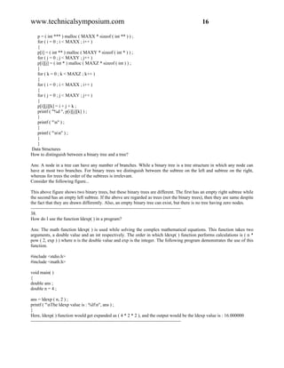 www.technicalsymposium.com                                                                    16

  p = ( int *** ) malloc ( MAXX * sizeof ( int ** ) ) ;
  for ( i = 0 ; i < MAXX ; i++ )
  {
  p[i] = ( int ** ) malloc ( MAXY * sizeof ( int * ) ) ;
  for ( j = 0 ; j < MAXY ; j++ )
  p[i][j] = ( int * ) malloc ( MAXZ * sizeof ( int ) ) ;
  }
  for ( k = 0 ; k < MAXZ ; k++ )
  {
  for ( i = 0 ; i < MAXX ; i++ )
  {
  for ( j = 0 ; j < MAXY ; j++ )
  {
  p[i][j][k] = i + j + k ;
  printf ( "%d ", p[i][j][k] ) ;
  }
  printf ( "n" ) ;
  }
  printf ( "nn" ) ;
  }
  }
Data Structures
How to distinguish between a binary tree and a tree?

Ans: A node in a tree can have any number of branches. While a binary tree is a tree structure in which any node can
have at most two branches. For binary trees we distinguish between the subtree on the left and subtree on the right,
whereas for trees the order of the subtrees is irrelevant.
Consider the following figure...

This above figure shows two binary trees, but these binary trees are different. The first has an empty right subtree while
the second has an empty left subtree. If the above are regarded as trees (not the binary trees), then they are same despite
the fact that they are drawn differently. Also, an empty binary tree can exist, but there is no tree having zero nodes.
-------------------------------------------------------------------------------------------------
38.
How do I use the function ldexp( ) in a program?

Ans: The math function ldexp( ) is used while solving the complex mathematical equations. This function takes two
arguments, a double value and an int respectively. The order in which ldexp( ) function performs calculations is ( n *
pow ( 2, exp ) ) where n is the double value and exp is the integer. The following program demonstrates the use of this
function.

#include <stdio.h>
#include <math.h>

void main( )
{
double ans ;
double n = 4 ;

ans = ldexp ( n, 2 ) ;
printf ( "nThe ldexp value is : %lfn", ans ) ;
}
Here, ldexp( ) function would get expanded as ( 4 * 2 * 2 ), and the output would be the ldexp value is : 16.000000
-------------------------------------------------------------------------------------------------
 