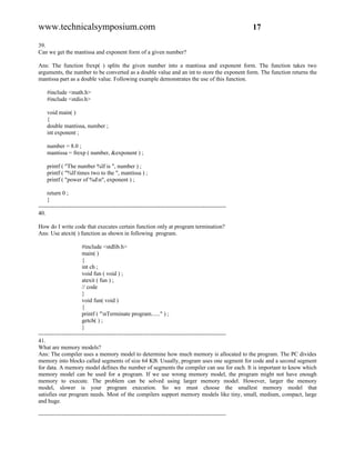 www.technicalsymposium.com                                                                          17

39.
Can we get the mantissa and exponent form of a given number?

Ans: The function frexp( ) splits the given number into a mantissa and exponent form. The function takes two
arguments, the number to be converted as a double value and an int to store the exponent form. The function returns the
mantissa part as a double value. Following example demonstrates the use of this function.

    #include <math.h>
    #include <stdio.h>

    void main( )
    {
    double mantissa, number ;
    int exponent ;

    number = 8.0 ;
    mantissa = frexp ( number, &exponent ) ;

    printf ( "The number %lf is ", number ) ;
    printf ( "%lf times two to the ", mantissa ) ;
    printf ( "power of %dn", exponent ) ;

     return 0 ;
     }
-------------------------------------------------------------------------------------------------
40.

How do I write code that executes certain function only at program termination?
Ans: Use atexit( ) function as shown in following program.

                       #include <stdlib.h>
                       main( )
                       {
                       int ch ;
                       void fun ( void ) ;
                       atexit ( fun ) ;
                       // code
                       }
                       void fun( void )
                       {
                       printf ( "nTerminate program......" ) ;
                       getch( ) ;
                       }
-------------------------------------------------------------------------------------------------
41.
What are memory models?
Ans: The compiler uses a memory model to determine how much memory is allocated to the program. The PC divides
memory into blocks called segments of size 64 KB. Usually, program uses one segment for code and a second segment
for data. A memory model defines the number of segments the compiler can use for each. It is important to know which
memory model can be used for a program. If we use wrong memory model, the program might not have enough
memory to execute. The problem can be solved using larger memory model. However, larger the memory
model, slower is your program execution. So we must choose the smallest memory model that
satisfies our program needs. Most of the compilers support memory models like tiny, small, medium, compact, large
and huge.

-------------------------------------------------------------------------------------------------
 