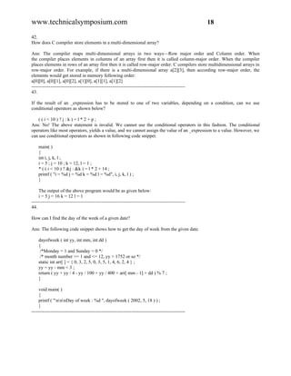 www.technicalsymposium.com                                                                          18

42.
How does C compiler store elements in a multi-dimensional array?

Ans: The compiler maps multi-dimensional arrays in two ways—Row major order and Column order. When
the compiler places elements in columns of an array first then it is called column-major order. When the compiler
places elements in rows of an array first then it is called row-major order. C compilers store multidimensional arrays in
row-major order. For example, if there is a multi-dimensional array a[2][3], then according row-major order, the
elements would get stored in memory following order:
a[0][0], a[0][1], a[0][2], a[1][0], a[1][1], a[1][2]
-------------------------------------------------------------------------------------------------
43.

If the result of an _expression has to be stored to one of two variables, depending on a condition, can we use
conditional operators as shown below?

   ( ( i < 10 ) ? j : k ) = l * 2 + p ;
Ans: No! The above statement is invalid. We cannot use the conditional operators in this fashion. The conditional
operators like most operators, yields a value, and we cannot assign the value of an _expression to a value. However, we
can use conditional operators as shown in following code snippet.

    main( )
    {
    int i, j, k, l ;
    i = 5 ; j = 10 ; k = 12, l = 1 ;
    * ( ( i < 10 ) ? &j : &k ) = l * 2 + 14 ;
    printf ( "i = %d j = %d k = %d l = %d", i, j, k, l ) ;
    }

     The output of the above program would be as given below:
     i = 5 j = 16 k = 12 l = 1
-------------------------------------------------------------------------------------------------
44.

How can I find the day of the week of a given date?

Ans: The following code snippet shows how to get the day of week from the given date.

    dayofweek ( int yy, int mm, int dd )
    {
     /*Monday = 1 and Sunday = 0 */
     /* month number >= 1 and <= 12, yy > 1752 or so */
    static int arr[ ] = { 0, 3, 2, 5, 0, 3, 5, 1, 4, 6, 2, 4 } ;
    yy = yy - mm < 3 ;
    return ( yy + yy / 4 - yy / 100 + yy / 400 + arr[ mm - 1] + dd ) % 7 ;
    }

     void main( )
     {
     printf ( "nnnDay of week : %d ", dayofweek ( 2002, 5, 18 ) ) ;
     }
-------------------------------------------------------------------------------------------------
 