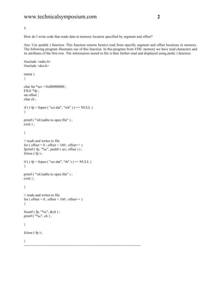 www.technicalsymposium.com                                                                          2

5.

How do I write code that reads data at memory location specified by segment and offset?

Ans: Use peekb( ) function. This function returns byte(s) read from specific segment and offset locations in memory.
The following program illustrates use of this function. In this program from VDU memory we have read characters and
its attributes of the first row. The information stored in file is then further read and displayed using peek( ) function.

#include <stdio.h>
#include <dos.h>

main( )
{

char far *scr = 0xB8000000 ;
FILE *fp ;
int offset ;
char ch ;

if ( ( fp = fopen ( "scr.dat", "wb" ) ) == NULL )
{

printf ( "nUnable to open file" ) ;
exit( ) ;

}

// reads and writes to file
for ( offset = 0 ; offset < 160 ; offset++ )
fprintf ( fp, "%c", peekb ( scr, offset ) ) ;
fclose ( fp ) ;

if ( ( fp = fopen ( "scr.dat", "rb" ) ) == NULL )
{

printf ( "nUnable to open file" ) ;
exit( ) ;

}

// reads and writes to file
for ( offset = 0 ; offset < 160 ; offset++ )
{

fscanf ( fp, "%c", &ch ) ;
printf ( "%c", ch ) ;

}

fclose ( fp ) ;

}
-------------------------------------------------------------------------------------------------
 