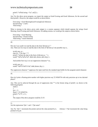 www.technicalsymposium.com                                                                            20

    printf ( "nThird string = %s", str[2] ) ;
    }
Ans: For the above given program, we expect the output as Good Evening and Good Afternoon, for the second and
third printf( ). However, the output would be as shown below.

    First string = Good MorningGood EveningGood Afternoon
    Second string = ( null )
    Third string =

What is missing in the above given code snippet is a comma separator which should separate the strings Good
Morning, Good Evening and Good Afternoon. On adding comma, we would get the output as shown below.

     First string = Good Morning
     Second string = Good Evening
     Third string = Good Afternoon
-------------------------------------------------------------------------------------------------
49.

How do I use scanf( ) to read the date in the form 'dd-mm-yy' ?
Ans: There are two ways to read the date in the form of 'dd-mm-yy' one possible way is...

    int dd, mm, yy ;
    char ch ; /* for char '-' */
    printf ( "nEnter the date in the form of dd-mm-yy : " ) ;
    scanf( "%d%c%d%c%d", &dd, &ch, &mm, &ch, &yy ) ;

    And another best way is to use suppression character * as...

    int dd, mm, yy ;
    scanf( "%d%*c%d%*c%d", &dd, &mm, &yy ) ;

The suppression character * suppresses the input read from the standard input buffer for the assigned control character.
-------------------------------------------------------------------------------------------------
50.

How do I print a floating-point number with higher precision say 23.34568734 with only precision up to two decimal
places?

Ans: This can be achieved through the use of suppression char '*' in the format string of printf( ) as shown in the
following program.
    main( )
    {
    int i = 2 ;
    float f = 23.34568734 ;
    printf ( "%.*f", i, f ) ;
    }
    The output of the above program would be 23.35.

-------------------------------------------------------------------------------------------------
51.
Are the expressions *ptr++ and ++*ptr same?

Ans: No. *ptr++ increments the pointer and not the value pointed by it,                     whereas ++*ptr increments the value being
pointed to by ptr.
-------------------------------------------------------------------------------------------------
 