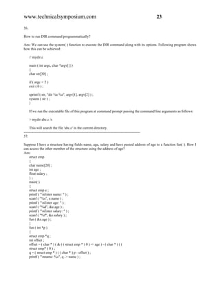 www.technicalsymposium.com                                                                          23

56.

How to run DIR command programmatically?

Ans: We can use the system( ) function to execute the DIR command along with its options. Following program shows
how this can be achieved:

      // mydir.c

      main ( int argc, char *argv[ ] )
      {
      char str[30] ;

      if ( argc < 2 )
      exit ( 0 ) ;

      sprintf ( str, "dir %s %s", argv[1], argv[2] ) ;
      system ( str ) ;
      }

      If we run the executable file of this program at command prompt passing the command line arguments as follows:

      > mydir abc.c /s

     This will search the file 'abc.c' in the current directory.
-------------------------------------------------------------------------------------------------
57.

Suppose I have a structure having fields name, age, salary and have passed address of age to a function fun( ). How I
can access the other member of the structure using the address of age?
Ans:
   struct emp
   {
   char name[20] ;
   int age ;
   float salary ;
   };
   main( )
   {
   struct emp e ;
   printf ( "nEnter name: " ) ;
   scanf ( "%s", e.name ) ;
   printf ( "nEnter age: " ) ;
   scanf ( "%d", &e.age ) ;
   printf ( "nEnter salary: " ) ;
   scanf ( "%f", &e.salary ) ;
   fun ( &e.age ) ;
   }
   fun ( int *p )
   {
   struct emp *q ;
   int offset ;
   offset = ( char * ) ( & ( ( struct emp * ) 0 ) -> age ) - ( char * ) ( (
   struct emp* ) 0 ) ;
   q = ( struct emp * ) ( ( char * ) p - offset ) ;
   printf ( "nname: %s", q -> name ) ;
 
