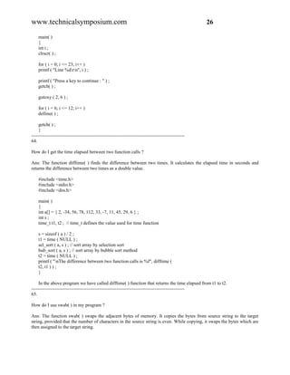 www.technicalsymposium.com                                                                          26

    main( )
    {
    int i ;
    clrscr( ) ;

    for ( i = 0; i <= 23; i++ )
    printf ( "Line %drn", i ) ;

    printf ( "Press a key to continue : " ) ;
    getch( ) ;

    gotoxy ( 2, 6 ) ;

    for ( i = 6; i <= 12; i++ )
    delline( ) ;

     getch( ) ;
     }
-------------------------------------------------------------------------------------------------
64.

How do I get the time elapsed between two function calls ?

Ans: The function difftime( ) finds the difference between two times. It calculates the elapsed time in seconds and
returns the difference between two times as a double value.

    #include <time.h>
    #include <stdio.h>
    #include <dos.h>

    main( )
    {
    int a[] = { 2, -34, 56, 78, 112, 33, -7, 11, 45, 29, 6 } ;
    int s ;
    time_t t1, t2 ; // time_t defines the value used for time function

    s = sizeof ( a ) / 2 ;
    t1 = time ( NULL ) ;
    sel_sort ( a, s ) ; // sort array by selection sort
    bub_sort ( a, s ) ; // sort array by bubble sort method
    t2 = time ( NULL ) ;
    printf ( "nThe difference between two function calls is %f", difftime (
    t2, t1 ) ) ;
    }

     In the above program we have called difftime( ) function that returns the time elapsed from t1 to t2.
-------------------------------------------------------------------------------------------------
65.

How do I use swab( ) in my program ?

Ans: The function swab( ) swaps the adjacent bytes of memory. It copies the bytes from source string to the target
string, provided that the number of characters in the source string is even. While copying, it swaps the bytes which are
then assigned to the target string.
 