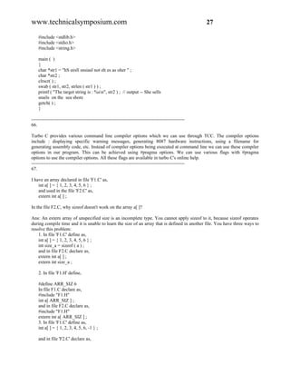 www.technicalsymposium.com                                                                          27

    #include <stdlib.h>
    #include <stdio.h>
    #include <string.h>

    main ( )
    {
    char *str1 = "hS eesll snsiasl not eh es as oher " ;
    char *str2 ;
    clrscr( ) ;
    swab ( str1, str2, strlen ( str1 ) ) ;
    printf ( "The target string is : %sn", str2 ) ; // output -- She sells
    snails on the sea shore
    getch( ) ;
    }

-------------------------------------------------------------------------------------------------
66.

Turbo C provides various command line compiler options which we can use through TCC. The compiler options
include : displaying specific warning messages, generating 8087 hardware instructions, using a filename for
generating assembly code, etc. Instead of compiler options being executed at command line we can use these compiler
options in our program. This can be achieved using #pragma options. We can use various flags with #pragma
options to use the compiler options. All these flags are available in turbo C's online help.
-------------------------------------------------------------------------------------------------
67.

I have an array declared in file 'F1.C' as,
    int a[ ] = { 1, 2, 3, 4, 5, 6 } ;
    and used in the file 'F2.C' as,
    extern int a[ ] ;

In the file F2.C, why sizeof doesn't work on the array a[ ]?

Ans: An extern array of unspecified size is an incomplete type. You cannot apply sizeof to it, because sizeof operates
during compile time and it is unable to learn the size of an array that is defined in another file. You have three ways to
resolve this problem:
    1. In file 'F1.C' define as,
    int a[ ] = { 1, 2, 3, 4, 5, 6 } ;
    int size_a = sizeof ( a ) ;
    and in file F2.C declare as,
    extern int a[ ] ;
    extern int size_a ;

    2. In file 'F1.H' define,

    #define ARR_SIZ 6
    In file F1.C declare as,
    #include "F1.H"
    int a[ ARR_SIZ ] ;
    and in file F2.C declare as,
    #include "F1.H"
    extern int a[ ARR_SIZ ] ;
    3. In file 'F1.C' define as,
    int a[ ] = { 1, 2, 3, 4, 5, 6, -1 } ;

    and in file 'F2.C' declare as,
 