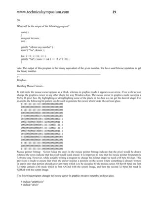 www.technicalsymposium.com                                                                    29

70.

What will be the output of the following program?

      main( )
      {
      unsigned int num ;
      int i ;

      printf ( "nEnter any number" ) ;
      scanf ( "%u", &num ) ;

      for ( i = 0 ; i < 16 ; i++ )
      printf ( "%d", ( num << i & 1 << 15 ) ? 1 : 0 ) ;
      }

Ans: The output of this program is the binary equivalent of the given number. We have used bitwise operators to get
the binary number.
-------------------------------------------------------------------------------------------------
71.
Graphics

Building Mouse Cursors...

In text mode the mouse cursor appears as a block, whereas in graphics mode it appears as an arrow. If we wish we can
change the graphics cursor to any other shape the way Windows does. The mouse cursor in graphics mode occupies a
16 by 16 pixel box. By highlighting or dehighlighting some of the pixels in this box we can get the desired shape. For
example, the following bit-pattern can be used to generate the cursor which looks like an hour-glass.
    1111111111111111 0000000000000000
    1000000000000001 0000000000000000
    1111111111111111 0000000000000000
    1000000000000001 0000000000000000
    0100000000000010 1000000000000001
    0010000000000100 1100000000000011
    0000100000010000 1111000000001111
    0000001001000000 1111110000111111
    0000001001000000 1111110000111111
    0000100000010000 1111000000001111
    0010000000000100 1100000000000011
    0100000000000010 1000000000000001
    1000000000000001 0000000000000000
    1111111111111111 0000000000000000
    1000000000000001 0000000000000000
    1111111111111111 0000000000000000
Mouse pointer bitmap Screen Mask the one's in the mouse pointer bitmap indicate that the pixel would be drawn
whereas the zeros indicate that the pixel would stand erased. It is important to note that the mouse pointer bit pattern is
32 bytes long. However, while actually writing a program to change the pointer shape we need a 64 byte bit-map. This
provision is made to ensure that when the cursor reaches a position on the screen where something is already written
or drawn only that portion should get overwritten which is to be occupied by the mouse cursor. Of the 64 bytes the first
32 bytes contain a bit mask which is first ANDed with the screen image, and then the second 32 bytes bit mask is
XORed with the screen image.

The following program changes the mouse cursor in graphics mode to resemble an hour glass.

      # include "graphics.h"
      # include "dos.h"
 