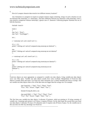 www.technicalsymposium.com                                                                     3

6.
     How do I compare character data stored at two different memory locations?

    Ans: Sometimes in a program we require to compare memory ranges containing strings. In such a situation we can
use functions like memcmp( ) or memicmp( ). The basic difference between two functions is that memcmp( ) does a
case-sensitive comparison whereas memicmp( ) ignores case of characters. Following program illustrates the use of
both the functions.

     #include <mem.h>

     main( )
     {
     char *arr1 = "Kicit" ;
     char *arr2 = "kicitNagpur" ;

     int c ;

     c = memcmp ( arr1, arr2, sizeof ( arr1 ) ) ;

     if ( c == 0 )
     printf ( "nStrings arr1 and arr2 compared using memcmp are identical" ) ;

     else
     printf ( "nStrings arr1 and arr2 compared using memcmp are not identical"
     );

     c = memicmp ( arr1, arr2, sizeof ( arr1 ) ) ;

     if ( c == 0 )
     printf ( "nStrings arr1 and arr2 compared using memicmp are identical" )
     ;
     else
     printf ( "nStrings arr1 and arr2 compared using memicmp are not
     identical" ) ;
     }

-------------------------------------------------------------------------------------------------
7.
Fixed-size objects are more appropriate as compared to variable size data objects. Using variable-size data objects
saves very little space. Variable size data objects usually have some overhead. Manipulation of fixed-size data
objects is usually faster and easier. Use fixed size when maximum size is clearly bounded and close to average. And
use variable-size data objects when a few of the data items are bigger than the average size. For example,

                    char *num[10] = { "One", "Two", "Three", "Four",
                    "Five", "Six", "Seven", "Eight", "Nine", "Ten" } ;

                    Instead of using the above, use

                    char num[10][6] = { "One", "Two", "Three", "Four",
                    "Five", "Six", "Seven", "Eight", "Nine", "Ten" } ;

The first form uses variable-size data objects. It allocates 10 pointers, which are pointing to 10 string constants of
variable size. Assuming each pointer is of 4 bytes, it requires 90 bytes. On the other hand, the second form uses fixed
size data objects. It allocates 10 arrays of 6 characters each. It requires only 60 bytes of space. So, the variable-size in
this case does not offer any advantage over fixed size.
-------------------------------------------------------------------------------------------------
 