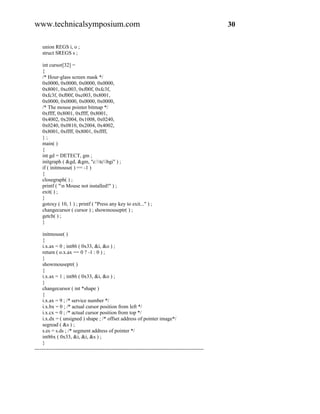 www.technicalsymposium.com                                                                          30

    union REGS i, o ;
    struct SREGS s ;

    int cursor[32] =
    {
    /* Hour-glass screen mask */
    0x0000, 0x0000, 0x0000, 0x0000,
    0x8001, 0xc003, 0xf00f, 0xfc3f,
    0xfc3f, 0xf00f, 0xc003, 0x8001,
    0x0000, 0x0000, 0x0000, 0x0000,
    /* The mouse pointer bitmap */
    0xffff, 0x8001, 0xffff, 0x8001,
    0x4002, 0x2004, 0x1008, 0x0240,
    0x0240, 0x0810, 0x2004, 0x4002,
    0x8001, 0xffff, 0x8001, 0xffff,
    };
    main( )
    {
    int gd = DETECT, gm ;
    initgraph ( &gd, &gm, "c:tcbgi" ) ;
    if ( initmouse( ) == -1 )
    {
    closegraph( ) ;
    printf ( "n Mouse not installed!" ) ;
    exit( ) ;
    }
    gotoxy ( 10, 1 ) ; printf ( "Press any key to exit..." ) ;
    changecursor ( cursor ) ; showmouseptr( ) ;
    getch( ) ;
    }

     initmouse( )
     {
     i.x.ax = 0 ; int86 ( 0x33, &i, &o ) ;
     return ( o.x.ax == 0 ? -1 : 0 ) ;
     }
     showmouseptr( )
     {
     i.x.ax = 1 ; int86 ( 0x33, &i, &o ) ;
     }
     changecursor ( int *shape )
     {
     i.x.ax = 9 ; /* service number */
     i.x.bx = 0 ; /* actual cursor position from left */
     i.x.cx = 0 ; /* actual cursor position from top */
     i.x.dx = ( unsigned ) shape ; /* offset address of pointer image*/
     segread ( &s ) ;
     s.es = s.ds ; /* segment address of pointer */
     int86x ( 0x33, &i, &i, &s ) ;
     }
-------------------------------------------------------------------------------------------------
 